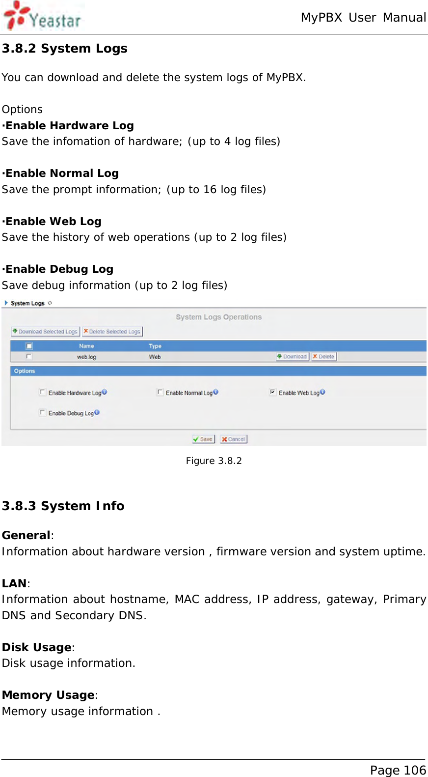 MyPBX User Manual www.yeastar.com                                          Page 106  3.8.2 System Logs You can download and delete the system logs of MyPBX.  Options ·Enable Hardware Log Save the infomation of hardware; (up to 4 log files)  ·Enable Normal Log Save the prompt information; (up to 16 log files)  ·Enable Web Log Save the history of web operations (up to 2 log files)  ·Enable Debug Log Save debug information (up to 2 log files)  Figure 3.8.2  3.8.3 System Info General: Information about hardware version , firmware version and system uptime.  LAN: Information about hostname, MAC address, IP address, gateway, Primary DNS and Secondary DNS.  Disk Usage: Disk usage information.  Memory Usage: Memory usage information .  