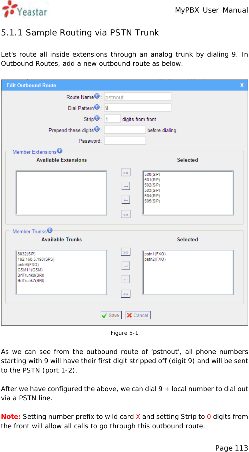 MyPBX User Manual www.yeastar.com                                          Page 113  5.1.1 Sample Routing via PSTN Trunk Let’s route all inside extensions through an analog trunk by dialing 9. In Outbound Routes, add a new outbound route as below.   Figure 5-1  As we can see from the outbound route of ‘pstnout’, all phone numbers starting with 9 will have their first digit stripped off (digit 9) and will be sent to the PSTN (port 1-2).  After we have configured the above, we can dial 9 + local number to dial out via a PSTN line.  Note: Setting number prefix to wild card X and setting Strip to 0 digits from the front will allow all calls to go through this outbound route. 