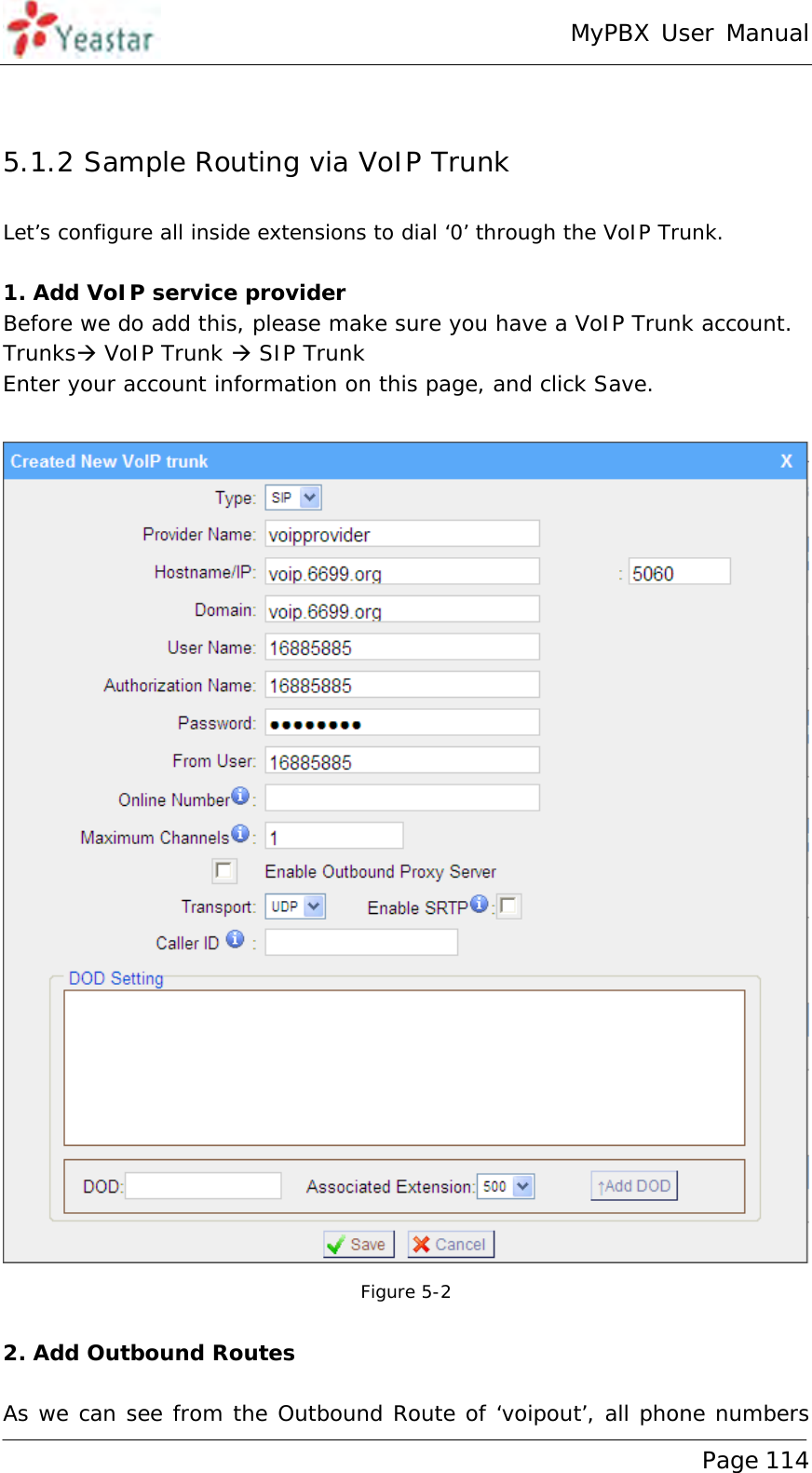 MyPBX User Manual www.yeastar.com                                          Page 114   5.1.2 Sample Routing via VoIP Trunk Let’s configure all inside extensions to dial ‘0’ through the VoIP Trunk.  1. Add VoIP service provider Before we do add this, please make sure you have a VoIP Trunk account.  Trunks VoIP Trunk  SIP Trunk Enter your account information on this page, and click Save.   Figure 5-2  2. Add Outbound Routes  As we can see from the Outbound Route of ‘voipout’, all phone numbers 