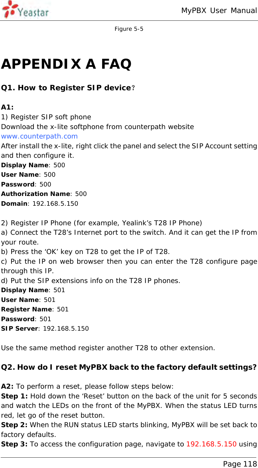 MyPBX User Manual www.yeastar.com                                          Page 118  Figure 5-5  APPENDIX A FAQ Q1. How to Register SIP device？  A1: 1) Register SIP soft phone Download the x-lite softphone from counterpath website  www.counterpath.com  After install the x-lite, right click the panel and select the SIP Account setting and then configure it. Display Name: 500 User Name: 500 Password: 500 Authorization Name: 500 Domain: 192.168.5.150  2) Register IP Phone (for example, Yealink’s T28 IP Phone) a) Connect the T28’s Internet port to the switch. And it can get the IP from your route. b) Press the ‘OK’ key on T28 to get the IP of T28. c) Put the IP on web browser then you can enter the T28 configure page through this IP. d) Put the SIP extensions info on the T28 IP phones. Display Name: 501 User Name: 501 Register Name: 501 Password: 501 SIP Server: 192.168.5.150  Use the same method register another T28 to other extension.   Q2. How do I reset MyPBX back to the factory default settings?  A2: To perform a reset, please follow steps below: Step 1: Hold down the ‘Reset’ button on the back of the unit for 5 seconds and watch the LEDs on the front of the MyPBX. When the status LED turns red, let go of the reset button. Step 2: When the RUN status LED starts blinking, MyPBX will be set back to factory defaults. Step 3: To access the configuration page, navigate to 192.168.5.150 using 