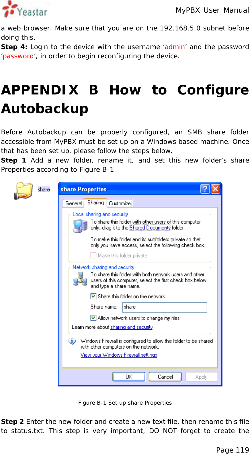 MyPBX User Manual www.yeastar.com                                          Page 119  a web browser. Make sure that you are on the 192.168.5.0 subnet before doing this. Step 4: Login to the device with the username ‘admin’ and the password ‘password’, in order to begin reconfiguring the device.  APPENDIX B How to Configure Autobackup Before Autobackup can be properly configured, an SMB share folder accessible from MyPBX must be set up on a Windows based machine. Once that has been set up, please follow the steps below. Step 1 Add a new folder, rename it, and set this new folder’s share Properties according to Figure B-1  Figure B-1 Set up share Properties  Step 2 Enter the new folder and create a new text file, then rename this file to status.txt. This step is very important, DO NOT forget to create the 