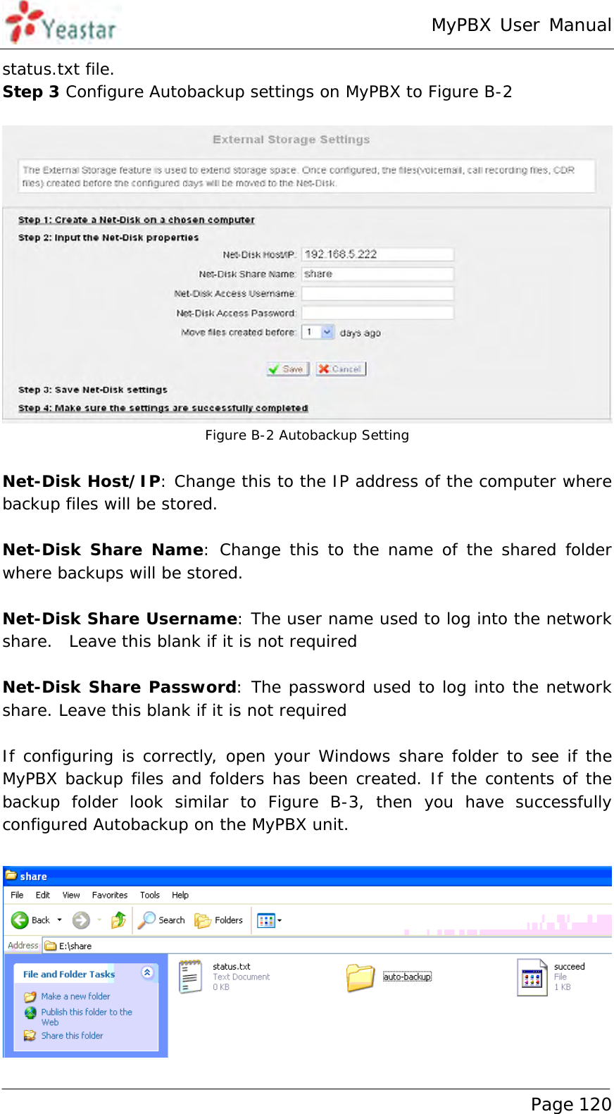 MyPBX User Manual www.yeastar.com                                          Page 120  status.txt file. Step 3 Configure Autobackup settings on MyPBX to Figure B-2   Figure B-2 Autobackup Setting  Net-Disk Host/IP: Change this to the IP address of the computer where backup files will be stored.  Net-Disk Share Name: Change this to the name of the shared folder where backups will be stored.  Net-Disk Share Username: The user name used to log into the network share.  Leave this blank if it is not required  Net-Disk Share Password: The password used to log into the network share. Leave this blank if it is not required  If configuring is correctly, open your Windows share folder to see if the MyPBX backup files and folders has been created. If the contents of the backup folder look similar to Figure B-3, then you have successfully configured Autobackup on the MyPBX unit.   