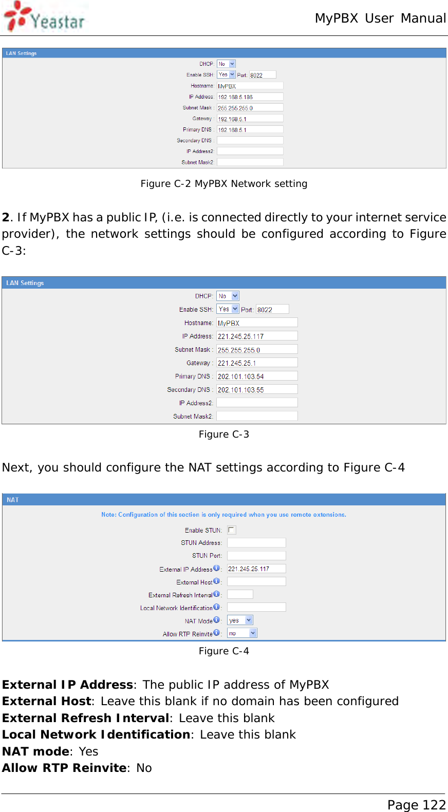 MyPBX User Manual www.yeastar.com                                          Page 122   Figure C-2 MyPBX Network setting  2. If MyPBX has a public IP, (i.e. is connected directly to your internet service provider), the network settings should be configured according to Figure C-3:   Figure C-3  Next, you should configure the NAT settings according to Figure C-4   Figure C-4   External IP Address: The public IP address of MyPBX External Host: Leave this blank if no domain has been configured External Refresh Interval: Leave this blank  Local Network Identification: Leave this blank NAT mode: Yes Allow RTP Reinvite: No  