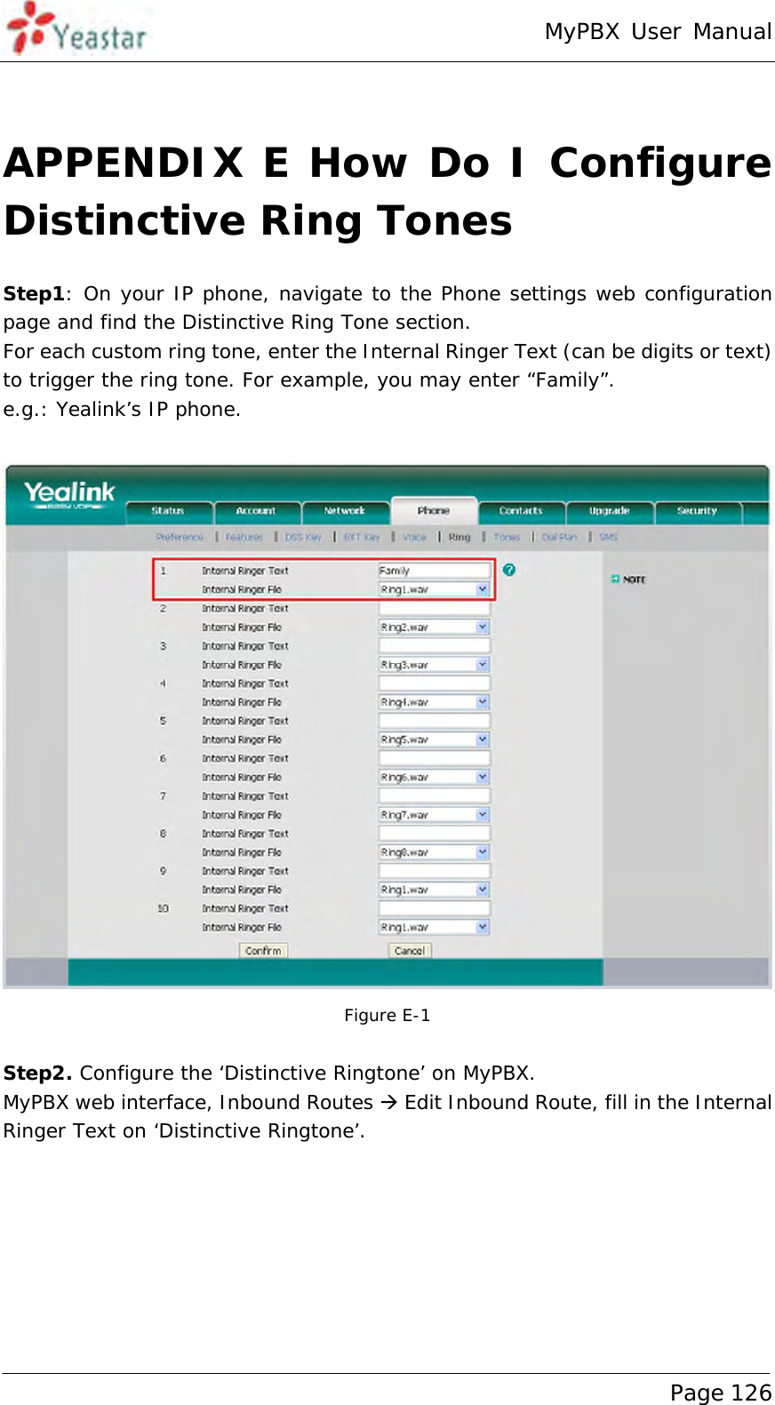 MyPBX User Manual www.yeastar.com                                          Page 126   APPENDIX E How Do I Configure Distinctive Ring Tones Step1: On your IP phone, navigate to the Phone settings web configuration page and find the Distinctive Ring Tone section. For each custom ring tone, enter the Internal Ringer Text (can be digits or text) to trigger the ring tone. For example, you may enter “Family”. e.g.: Yealink’s IP phone.   Figure E-1   Step2. Configure the ‘Distinctive Ringtone’ on MyPBX. MyPBX web interface, Inbound Routes  Edit Inbound Route, fill in the Internal Ringer Text on ‘Distinctive Ringtone’. 