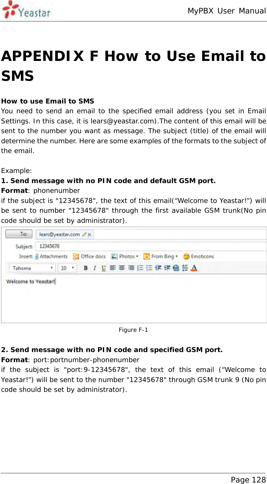 MyPBX User Manual www.yeastar.com                                          Page 128   APPENDIX F How to Use Email to SMS How to use Email to SMS You need to send an email to the specified email address (you set in Email Settings. In this case, it is lears@yeastar.com).The content of this email will be sent to the number you want as message. The subject (title) of the email will determine the number. Here are some examples of the formats to the subject of the email.  Example: 1. Send message with no PIN code and default GSM port. Format: phonenumber if the subject is &quot;12345678&quot;, the text of this email(“Welcome to Yeastar!”) will be sent to number &quot;12345678&quot; through the first available GSM trunk(No pin code should be set by administrator).  Figure F-1  2. Send message with no PIN code and specified GSM port. Format: port:portnumber-phonenumber if the subject is &quot;port:9-12345678&quot;, the text of this email (“Welcome to Yeastar!”) will be sent to the number &quot;12345678&quot; through GSM trunk 9 (No pin code should be set by administrator). 