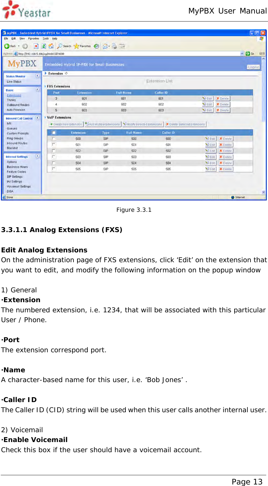 MyPBX User Manual www.yeastar.com                                          Page 13   Figure 3.3.1  3.3.1.1 Analog Extensions (FXS)  Edit Analog Extensions On the administration page of FXS extensions, click ‘Edit’ on the extension that you want to edit, and modify the following information on the popup window    1) General ·Extension  The numbered extension, i.e. 1234, that will be associated with this particular User / Phone.  ·Port  The extension correspond port.  ·Name A character-based name for this user, i.e. ‘Bob Jones’ .  ·Caller ID  The Caller ID (CID) string will be used when this user calls another internal user.  2) Voicemail ·Enable Voicemail Check this box if the user should have a voicemail account.  