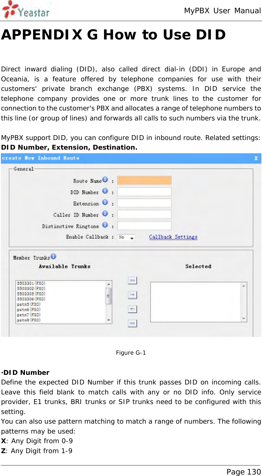 MyPBX User Manual www.yeastar.com                                          Page 130  APPENDIX G How to Use DID  Direct inward dialing (DID), also called direct dial-in (DDI) in Europe and Oceania, is a feature offered by telephone companies for use with their customers&apos; private branch exchange (PBX) systems. In DID service the telephone company provides one or more trunk lines to the customer for connection to the customer&apos;s PBX and allocates a range of telephone numbers to this line (or group of lines) and forwards all calls to such numbers via the trunk.  MyPBX support DID, you can configure DID in inbound route. Related settings: DID Number, Extension, Destination.   Figure G-1  ·DID Number Define the expected DID Number if this trunk passes DID on incoming calls. Leave this field blank to match calls with any or no DID info. Only service provider, E1 trunks, BRI trunks or SIP trunks need to be configured with this setting. You can also use pattern matching to match a range of numbers. The following patterns may be used: X: Any Digit from 0-9 Z: Any Digit from 1-9 