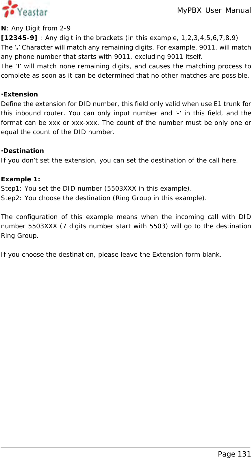 MyPBX User Manual www.yeastar.com                                          Page 131  N: Any Digit from 2-9 [12345-9] : Any digit in the brackets (in this example, 1,2,3,4,5,6,7,8,9) The ‘.’ Character will match any remaining digits. For example, 9011. will match any phone number that starts with 9011, excluding 9011 itself. The ‘!’ will match none remaining digits, and causes the matching process to complete as soon as it can be determined that no other matches are possible.  ·Extension Define the extension for DID number, this field only valid when use E1 trunk for this inbound router. You can only input number and &apos;-&apos; in this field, and the format can be xxx or xxx-xxx. The count of the number must be only one or equal the count of the DID number.  ·Destination If you don’t set the extension, you can set the destination of the call here.  Example 1:  Step1: You set the DID number (5503XXX in this example).  Step2: You choose the destination (Ring Group in this example).  The configuration of this example means when the incoming call with DID number 5503XXX (7 digits number start with 5503) will go to the destination Ring Group.  If you choose the destination, please leave the Extension form blank. 