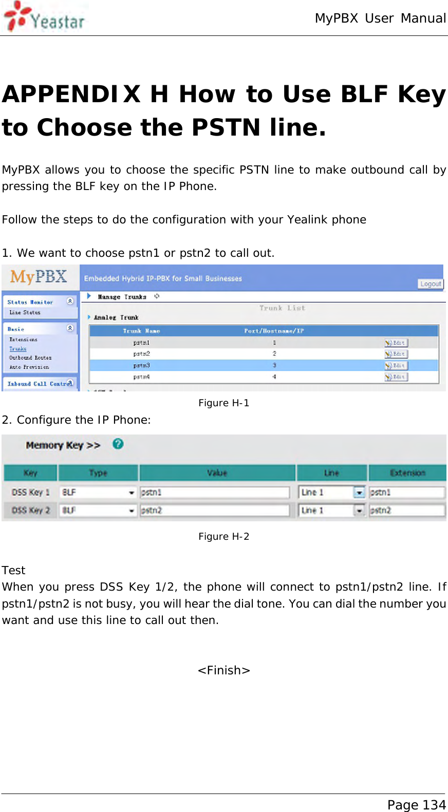 MyPBX User Manual www.yeastar.com                                          Page 134   APPENDIX H How to Use BLF Key to Choose the PSTN line. MyPBX allows you to choose the specific PSTN line to make outbound call by pressing the BLF key on the IP Phone.  Follow the steps to do the configuration with your Yealink phone  1. We want to choose pstn1 or pstn2 to call out.   Figure H-1 2. Configure the IP Phone:   Figure H-2  Test When you press DSS Key 1/2, the phone will connect to pstn1/pstn2 line. If pstn1/pstn2 is not busy, you will hear the dial tone. You can dial the number you want and use this line to call out then.   &lt;Finish&gt; 