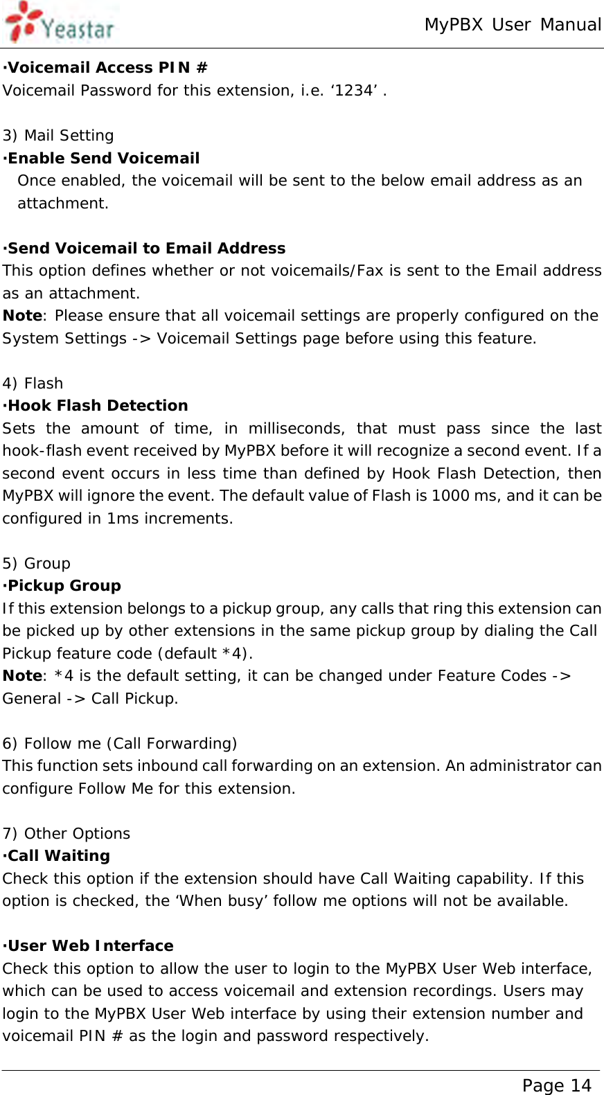 MyPBX User Manual www.yeastar.com                                          Page 14  ·Voicemail Access PIN # Voicemail Password for this extension, i.e. ‘1234’ .  3) Mail Setting ·Enable Send Voicemail Once enabled, the voicemail will be sent to the below email address as an attachment.  ·Send Voicemail to Email Address This option defines whether or not voicemails/Fax is sent to the Email address as an attachment.  Note: Please ensure that all voicemail settings are properly configured on the System Settings -&gt; Voicemail Settings page before using this feature.  4) Flash ·Hook Flash Detection Sets the amount of time, in milliseconds, that must pass since the last hook-flash event received by MyPBX before it will recognize a second event. If a second event occurs in less time than defined by Hook Flash Detection, then MyPBX will ignore the event. The default value of Flash is 1000 ms, and it can be configured in 1ms increments.  5) Group ·Pickup Group  If this extension belongs to a pickup group, any calls that ring this extension can be picked up by other extensions in the same pickup group by dialing the Call Pickup feature code (default *4). Note: *4 is the default setting, it can be changed under Feature Codes -&gt; General -&gt; Call Pickup.  6) Follow me (Call Forwarding) This function sets inbound call forwarding on an extension. An administrator can configure Follow Me for this extension.  7) Other Options ·Call Waiting Check this option if the extension should have Call Waiting capability. If this option is checked, the ‘When busy’ follow me options will not be available.  ·User Web Interface Check this option to allow the user to login to the MyPBX User Web interface, which can be used to access voicemail and extension recordings. Users may login to the MyPBX User Web interface by using their extension number and voicemail PIN # as the login and password respectively. 