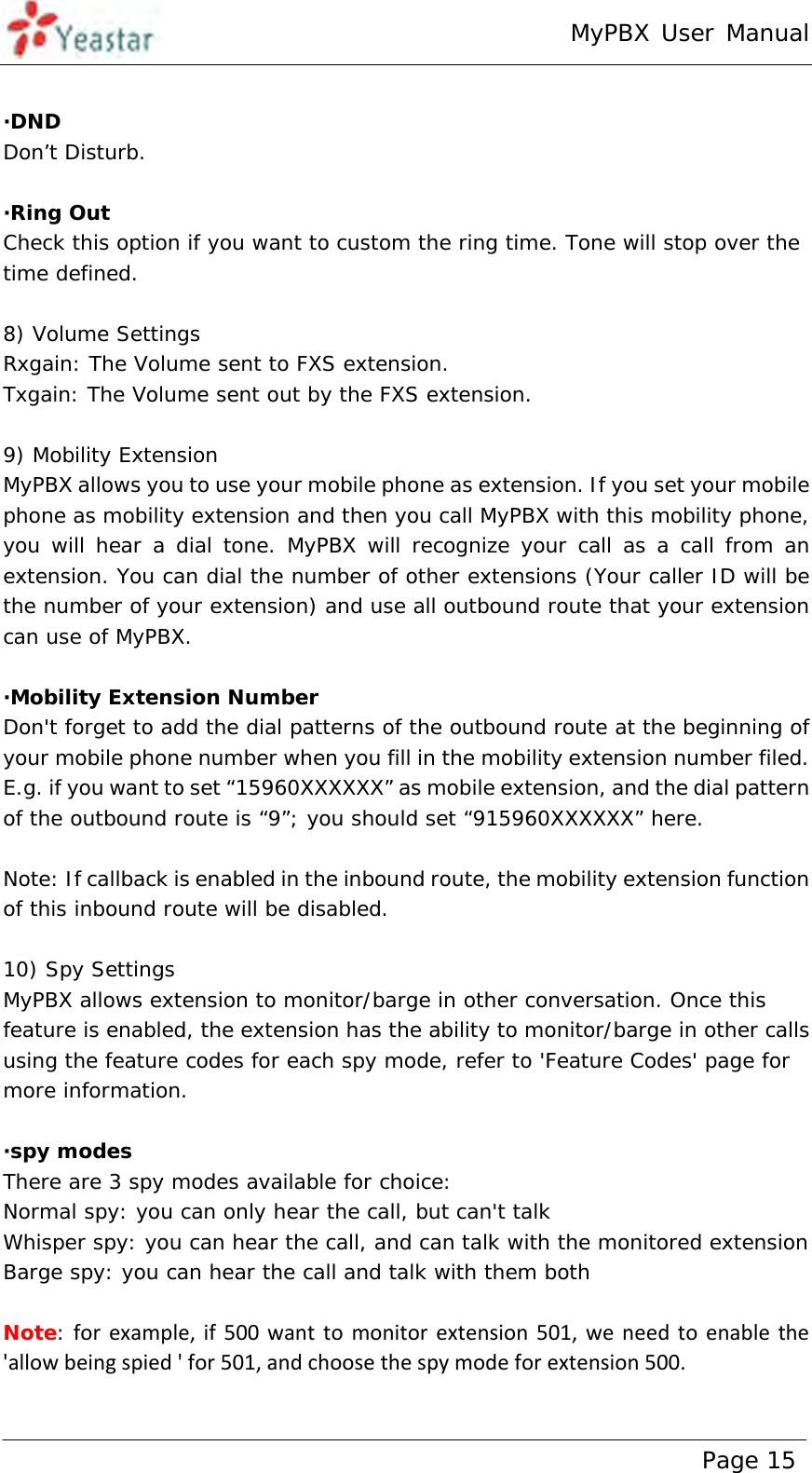 MyPBX User Manual www.yeastar.com                                          Page 15   ·DND  Don’t Disturb.  ·Ring Out Check this option if you want to custom the ring time. Tone will stop over the time defined.  8) Volume Settings Rxgain: The Volume sent to FXS extension. Txgain: The Volume sent out by the FXS extension.  9) Mobility Extension MyPBX allows you to use your mobile phone as extension. If you set your mobile phone as mobility extension and then you call MyPBX with this mobility phone, you will hear a dial tone. MyPBX will recognize your call as a call from an extension. You can dial the number of other extensions (Your caller ID will be the number of your extension) and use all outbound route that your extension can use of MyPBX.  ·Mobility Extension Number Don&apos;t forget to add the dial patterns of the outbound route at the beginning of your mobile phone number when you fill in the mobility extension number filed. E.g. if you want to set “15960XXXXXX” as mobile extension, and the dial pattern of the outbound route is “9”; you should set “915960XXXXXX” here.  Note: If callback is enabled in the inbound route, the mobility extension function of this inbound route will be disabled.  10) Spy Settings MyPBX allows extension to monitor/barge in other conversation. Once this feature is enabled, the extension has the ability to monitor/barge in other calls using the feature codes for each spy mode, refer to &apos;Feature Codes&apos; page for more information.  ·spy modes There are 3 spy modes available for choice: Normal spy: you can only hear the call, but can&apos;t talk Whisper spy: you can hear the call, and can talk with the monitored extension Barge spy: you can hear the call and talk with them both  Note: forexample,if500wanttomonitorextension501,weneedtoenablethe&apos;allowbeingspied&apos;for501,andchoosethespymodeforextension500.