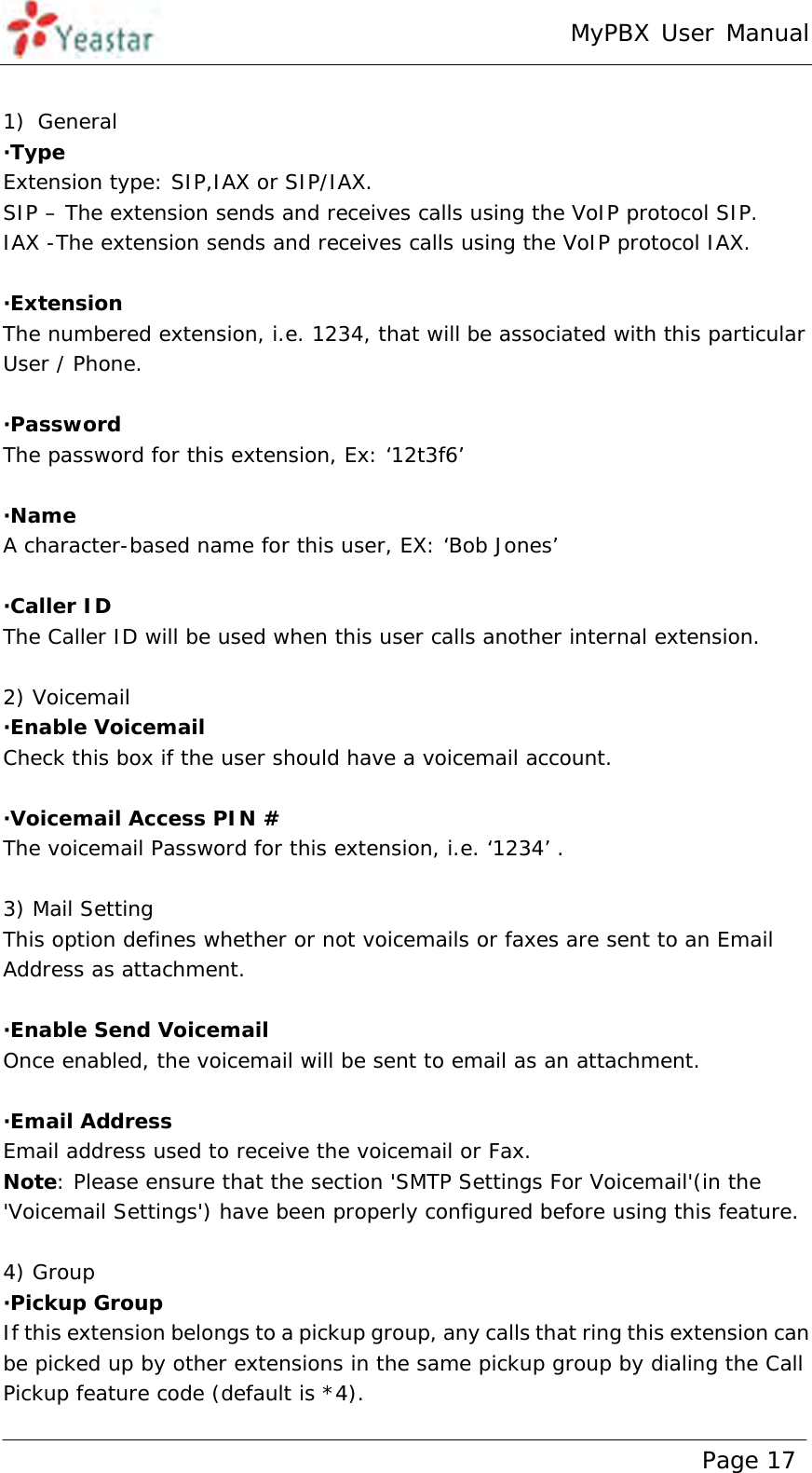 MyPBX User Manual www.yeastar.com                                          Page 17   1) General ·Type  Extension type: SIP,IAX or SIP/IAX. SIP – The extension sends and receives calls using the VoIP protocol SIP. IAX -The extension sends and receives calls using the VoIP protocol IAX.  ·Extension  The numbered extension, i.e. 1234, that will be associated with this particular User / Phone.  ·Password The password for this extension, Ex: ‘12t3f6’  ·Name A character-based name for this user, EX: ‘Bob Jones’  ·Caller ID  The Caller ID will be used when this user calls another internal extension.  2) Voicemail ·Enable Voicemail Check this box if the user should have a voicemail account.  ·Voicemail Access PIN # The voicemail Password for this extension, i.e. ‘1234’ .  3) Mail Setting This option defines whether or not voicemails or faxes are sent to an Email Address as attachment.   ·Enable Send Voicemail Once enabled, the voicemail will be sent to email as an attachment.  ·Email Address Email address used to receive the voicemail or Fax. Note: Please ensure that the section &apos;SMTP Settings For Voicemail&apos;(in the &apos;Voicemail Settings&apos;) have been properly configured before using this feature.  4) Group ·Pickup Group  If this extension belongs to a pickup group, any calls that ring this extension can be picked up by other extensions in the same pickup group by dialing the Call Pickup feature code (default is *4). 