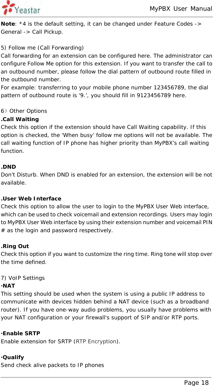 MyPBX User Manual www.yeastar.com                                          Page 18  Note: *4 is the default setting, it can be changed under Feature Codes -&gt; General -&gt; Call Pickup.  5) Follow me (Call Forwarding) Call forwarding for an extension can be configured here. The administrator can configure Follow Me option for this extension. If you want to transfer the call to an outbound number, please follow the dial pattern of outbound route filled in the outbound number.  For example: transferring to your mobile phone number 123456789, the dial pattern of outbound route is ‘9.’, you should fill in 9123456789 here.  6）Other Options .Call Waiting Check this option if the extension should have Call Waiting capability. If this option is checked, the ‘When busy’ follow me options will not be available. The call waiting function of IP phone has higher priority than MyPBX’s call waiting function.  .DND  Don’t Disturb. When DND is enabled for an extension, the extension will be not available.  .User Web Interface Check this option to allow the user to login to the MyPBX User Web interface, which can be used to check voicemail and extension recordings. Users may login to MyPBX User Web interface by using their extension number and voicemail PIN # as the login and password respectively.  .Ring Out Check this option if you want to customize the ring time. Ring tone will stop over the time defined.  7) VoIP Settings ·NAT  This setting should be used when the system is using a public IP address to communicate with devices hidden behind a NAT device (such as a broadband router). If you have one-way audio problems, you usually have problems with your NAT configuration or your firewall&apos;s support of SIP and/or RTP ports.  ·Enable SRTP Enable extension for SRTP (RTP Encryption).  ·Qualify Send check alive packets to IP phones 