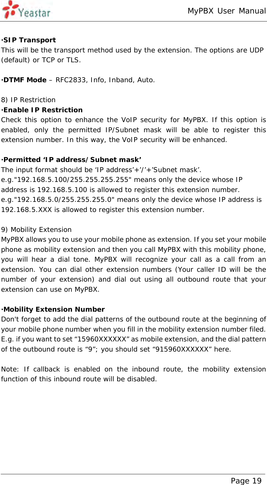 MyPBX User Manual www.yeastar.com                                          Page 19   ·SIP Transport  This will be the transport method used by the extension. The options are UDP (default) or TCP or TLS.  ·DTMF Mode – RFC2833, Info, Inband, Auto.  8) IP Restriction ·Enable IP Restriction  Check this option to enhance the VoIP security for MyPBX. If this option is enabled, only the permitted IP/Subnet mask will be able to register this extension number. In this way, the VoIP security will be enhanced.  ·Permitted ‘IP address/Subnet mask’  The input format should be ‘IP address’+’/’+’Subnet mask’. e.g.&quot;192.168.5.100/255.255.255.255&quot; means only the device whose IP address is 192.168.5.100 is allowed to register this extension number. e.g.&quot;192.168.5.0/255.255.255.0&quot; means only the device whose IP address is 192.168.5.XXX is allowed to register this extension number.  9) Mobility Extension MyPBX allows you to use your mobile phone as extension. If you set your mobile phone as mobility extension and then you call MyPBX with this mobility phone, you will hear a dial tone. MyPBX will recognize your call as a call from an extension. You can dial other extension numbers (Your caller ID will be the number of your extension) and dial out using all outbound route that your extension can use on MyPBX.  ·Mobility Extension Number Don&apos;t forget to add the dial patterns of the outbound route at the beginning of your mobile phone number when you fill in the mobility extension number filed. E.g. if you want to set “15960XXXXXX” as mobile extension, and the dial pattern of the outbound route is “9”; you should set “915960XXXXXX” here.  Note: If callback is enabled on the inbound route, the mobility extension function of this inbound route will be disabled.   