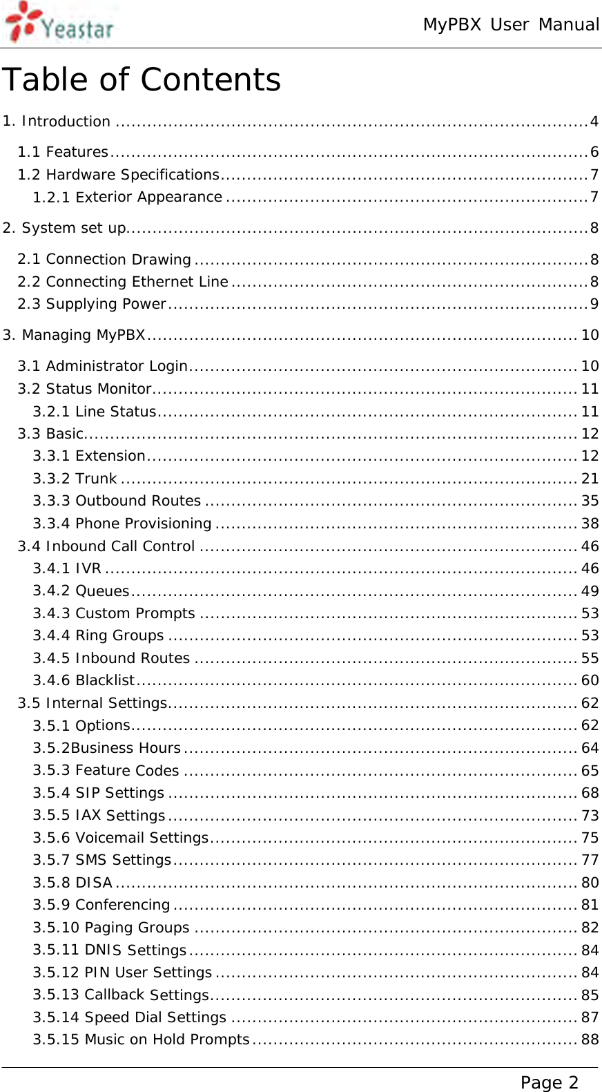 MyPBX User Manual www.yeastar.com                                          Page 2  Table of Contents 1. Introduction .......................................................................................... 41.1 Features ........................................................................................... 61.2 Hardware Specifications ...................................................................... 71.2.1 Exterior Appearance ..................................................................... 72. System set up........................................................................................ 82.1 Connection Drawing ........................................................................... 82.2 Connecting Ethernet Line .................................................................... 82.3 Supplying Power ................................................................................ 93. Managing MyPBX .................................................................................. 103.1 Administrator Login .......................................................................... 103.2 Status Monitor ................................................................................. 113.2.1 Line Status ................................................................................ 113.3 Basic .............................................................................................. 123.3.1 Extension .................................................................................. 123.3.2 Trunk ....................................................................................... 213.3.3 Outbound Routes ....................................................................... 353.3.4 Phone Provisioning ..................................................................... 383.4 Inbound Call Control ........................................................................ 463.4.1 IVR .......................................................................................... 463.4.2 Queues ..................................................................................... 493.4.3 Custom Prompts ........................................................................ 533.4.4 Ring Groups .............................................................................. 533.4.5 Inbound Routes ......................................................................... 553.4.6 Blacklist .................................................................................... 603.5 Internal Settings .............................................................................. 623.5.1 Options ..................................................................................... 623.5.2Business Hours ........................................................................... 643.5.3 Feature Codes ........................................................................... 653.5.4 SIP Settings .............................................................................. 683.5.5 IAX Settings .............................................................................. 733.5.6 Voicemail Settings ...................................................................... 753.5.7 SMS Settings .............................................................................  773.5.8 DISA ........................................................................................ 803.5.9 Conferencing ............................................................................. 813.5.10 Paging Groups ......................................................................... 823.5.11 DNIS Settings .......................................................................... 843.5.12 PIN User Settings ..................................................................... 843.5.13 Callback Settings ...................................................................... 853.5.14 Speed Dial Settings .................................................................. 873.5.15 Music on Hold Prompts .............................................................. 88