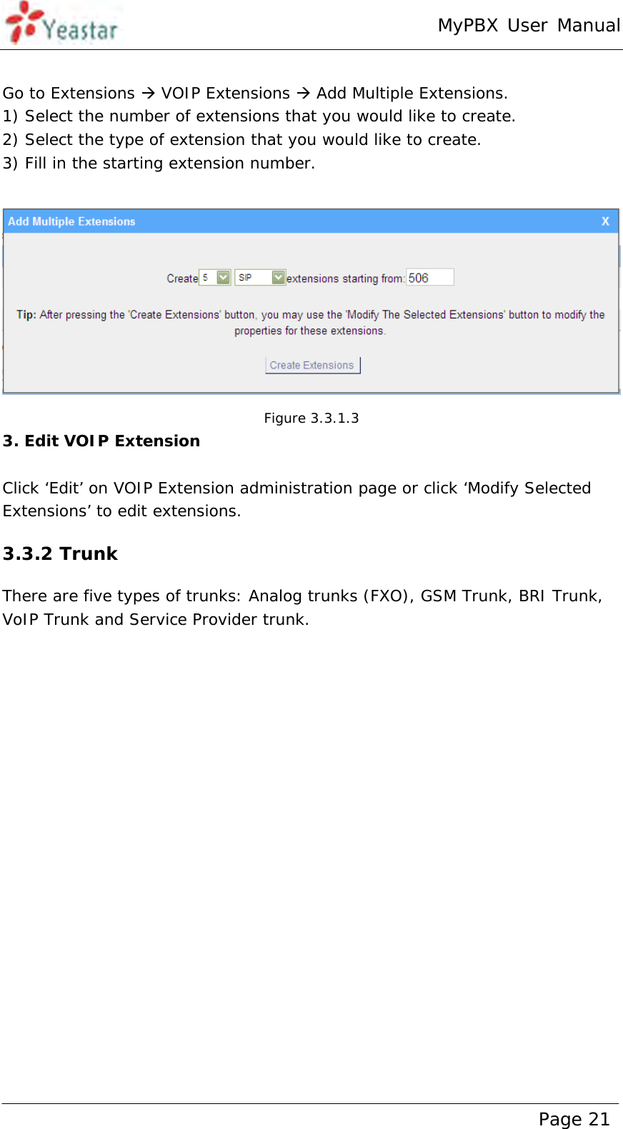 MyPBX User Manual www.yeastar.com                                          Page 21   Go to Extensions  VOIP Extensions  Add Multiple Extensions. 1) Select the number of extensions that you would like to create. 2) Select the type of extension that you would like to create. 3) Fill in the starting extension number.   Figure 3.3.1.3 3. Edit VOIP Extension  Click ‘Edit’ on VOIP Extension administration page or click ‘Modify Selected Extensions’ to edit extensions. 3.3.2 Trunk There are five types of trunks: Analog trunks (FXO), GSM Trunk, BRI Trunk, VoIP Trunk and Service Provider trunk. 