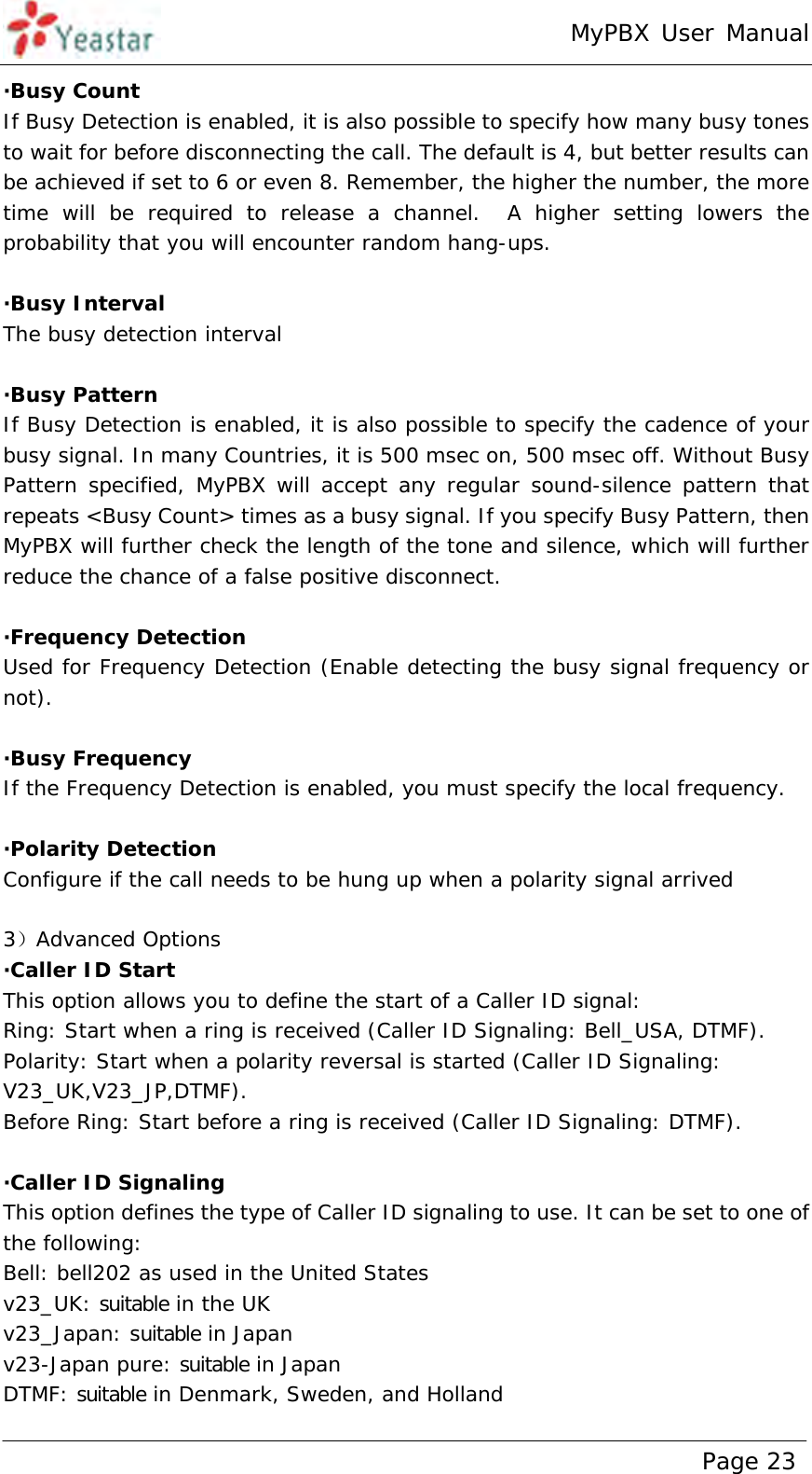 MyPBX User Manual www.yeastar.com                                          Page 23  ·Busy Count If Busy Detection is enabled, it is also possible to specify how many busy tones to wait for before disconnecting the call. The default is 4, but better results can be achieved if set to 6 or even 8. Remember, the higher the number, the more time will be required to release a channel.  A higher setting lowers the probability that you will encounter random hang-ups.  ·Busy Interval The busy detection interval  ·Busy Pattern If Busy Detection is enabled, it is also possible to specify the cadence of your busy signal. In many Countries, it is 500 msec on, 500 msec off. Without Busy Pattern specified, MyPBX will accept any regular sound-silence pattern that repeats &lt;Busy Count&gt; times as a busy signal. If you specify Busy Pattern, then MyPBX will further check the length of the tone and silence, which will further reduce the chance of a false positive disconnect.  ·Frequency Detection Used for Frequency Detection (Enable detecting the busy signal frequency or not).  ·Busy Frequency If the Frequency Detection is enabled, you must specify the local frequency.  ·Polarity Detection Configure if the call needs to be hung up when a polarity signal arrived  3）Advanced Options ·Caller ID Start This option allows you to define the start of a Caller ID signal:  Ring: Start when a ring is received (Caller ID Signaling: Bell_USA, DTMF). Polarity: Start when a polarity reversal is started (Caller ID Signaling: V23_UK,V23_JP,DTMF). Before Ring: Start before a ring is received (Caller ID Signaling: DTMF).  ·Caller ID Signaling This option defines the type of Caller ID signaling to use. It can be set to one of the following: Bell: bell202 as used in the United States v23_UK: suitable in the UK v23_Japan: suitable in Japan v23-Japan pure: suitable in Japan DTMF: suitable in Denmark, Sweden, and Holland 