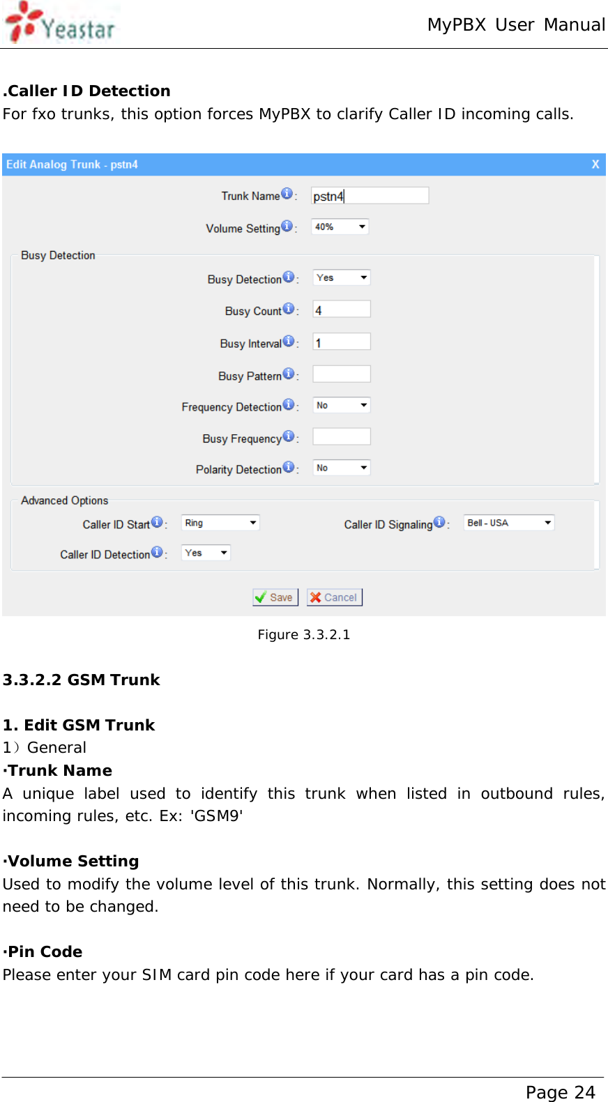 MyPBX User Manual www.yeastar.com                                          Page 24   .Caller ID Detection For fxo trunks, this option forces MyPBX to clarify Caller ID incoming calls.   Figure 3.3.2.1  3.3.2.2 GSM Trunk  1. Edit GSM Trunk 1）General ·Trunk Name  A unique label used to identify this trunk when listed in outbound rules, incoming rules, etc. Ex: &apos;GSM9&apos;  ·Volume Setting Used to modify the volume level of this trunk. Normally, this setting does not need to be changed.  ·Pin Code Please enter your SIM card pin code here if your card has a pin code. 