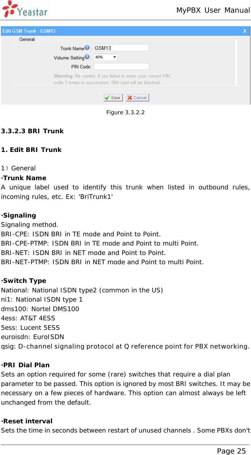 MyPBX User Manual www.yeastar.com                                          Page 25   Figure 3.3.2.2  3.3.2.3 BRI Trunk  1. Edit BRI Trunk  1）General ·Trunk Name  A unique label used to identify this trunk when listed in outbound rules, incoming rules, etc. Ex: &apos;BriTrunk1&apos;  ·Signaling Signaling method. BRI-CPE: ISDN BRI in TE mode and Point to Point. BRI-CPE-PTMP: ISDN BRI in TE mode and Point to multi Point. BRI-NET: ISDN BRI in NET mode and Point to Point. BRI-NET-PTMP: ISDN BRI in NET mode and Point to multi Point.  ·Switch Type National: National ISDN type2 (common in the US)  ni1: National ISDN type 1  dms100: Nortel DMS100  4ess: AT&amp;T 4ESS 5ess: Lucent 5ESS euroisdn: EuroISDN qsig: D-channel signaling protocol at Q reference point for PBX networking.  ·PRI Dial Plan Sets an option required for some (rare) switches that require a dial plan parameter to be passed. This option is ignored by most BRI switches. It may be necessary on a few pieces of hardware. This option can almost always be left unchanged from the default.  ·Reset interval Sets the time in seconds between restart of unused channels . Some PBXs don&apos;t 