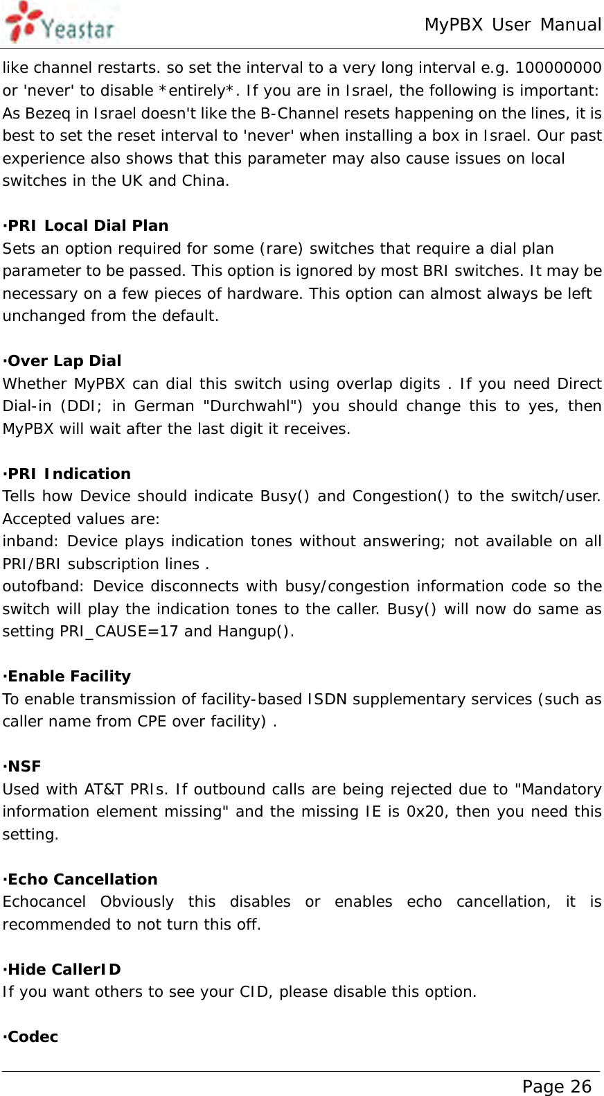 MyPBX User Manual www.yeastar.com                                          Page 26  like channel restarts. so set the interval to a very long interval e.g. 100000000 or &apos;never&apos; to disable *entirely*. If you are in Israel, the following is important: As Bezeq in Israel doesn&apos;t like the B-Channel resets happening on the lines, it is best to set the reset interval to &apos;never&apos; when installing a box in Israel. Our past experience also shows that this parameter may also cause issues on local switches in the UK and China.  ·PRI Local Dial Plan Sets an option required for some (rare) switches that require a dial plan parameter to be passed. This option is ignored by most BRI switches. It may be necessary on a few pieces of hardware. This option can almost always be left unchanged from the default.  ·Over Lap Dial Whether MyPBX can dial this switch using overlap digits . If you need Direct Dial-in (DDI; in German &quot;Durchwahl&quot;) you should change this to yes, then MyPBX will wait after the last digit it receives.  ·PRI Indication Tells how Device should indicate Busy() and Congestion() to the switch/user.  Accepted values are: inband: Device plays indication tones without answering; not available on all PRI/BRI subscription lines . outofband: Device disconnects with busy/congestion information code so the switch will play the indication tones to the caller. Busy() will now do same as setting PRI_CAUSE=17 and Hangup().   ·Enable Facility  To enable transmission of facility-based ISDN supplementary services (such as caller name from CPE over facility) .   ·NSF Used with AT&amp;T PRIs. If outbound calls are being rejected due to &quot;Mandatory information element missing&quot; and the missing IE is 0x20, then you need this setting.   ·Echo Cancellation Echocancel Obviously this disables or enables echo cancellation, it is recommended to not turn this off.  ·Hide CallerID If you want others to see your CID, please disable this option.  ·Codec 