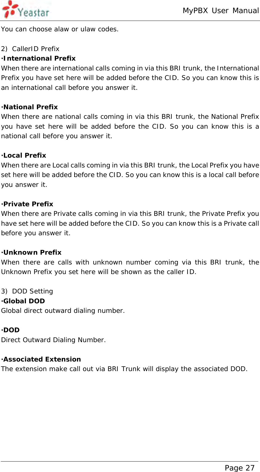 MyPBX User Manual www.yeastar.com                                          Page 27  You can choose alaw or ulaw codes.  2) CallerID Prefix ·International Prefix When there are international calls coming in via this BRI trunk, the International Prefix you have set here will be added before the CID. So you can know this is an international call before you answer it.  ·National Prefix When there are national calls coming in via this BRI trunk, the National Prefix you have set here will be added before the CID. So you can know this is a national call before you answer it.  ·Local Prefix When there are Local calls coming in via this BRI trunk, the Local Prefix you have set here will be added before the CID. So you can know this is a local call before you answer it.  ·Private Prefix When there are Private calls coming in via this BRI trunk, the Private Prefix you have set here will be added before the CID. So you can know this is a Private call before you answer it.  ·Unknown Prefix When there are calls with unknown number coming via this BRI trunk, the Unknown Prefix you set here will be shown as the caller ID.  3) DOD Setting ·Global DOD  Global direct outward dialing number.  ·DOD  Direct Outward Dialing Number.  ·Associated Extension The extension make call out via BRI Trunk will display the associated DOD. 