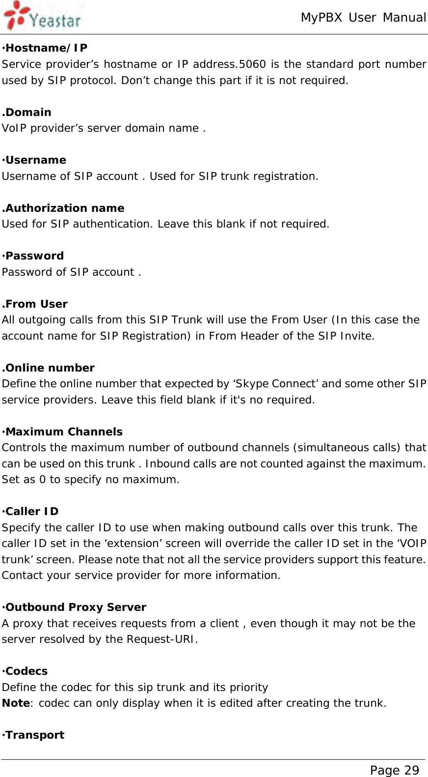 MyPBX User Manual www.yeastar.com                                          Page 29  ·Hostname/IP Service provider’s hostname or IP address.5060 is the standard port number used by SIP protocol. Don’t change this part if it is not required.  .Domain VoIP provider’s server domain name .  ·Username Username of SIP account . Used for SIP trunk registration.  .Authorization name Used for SIP authentication. Leave this blank if not required.  ·Password Password of SIP account .  .From User All outgoing calls from this SIP Trunk will use the From User (In this case the account name for SIP Registration) in From Header of the SIP Invite.  .Online number Define the online number that expected by ‘Skype Connect’ and some other SIP service providers. Leave this field blank if it&apos;s no required.  ·Maximum Channels Controls the maximum number of outbound channels (simultaneous calls) that can be used on this trunk . Inbound calls are not counted against the maximum. Set as 0 to specify no maximum.  ·Caller ID Specify the caller ID to use when making outbound calls over this trunk. The caller ID set in the ‘extension’ screen will override the caller ID set in the ‘VOIP trunk’ screen. Please note that not all the service providers support this feature. Contact your service provider for more information.  ·Outbound Proxy Server A proxy that receives requests from a client , even though it may not be the server resolved by the Request-URI.  ·Codecs Define the codec for this sip trunk and its priority Note: codec can only display when it is edited after creating the trunk.  ·Transport  