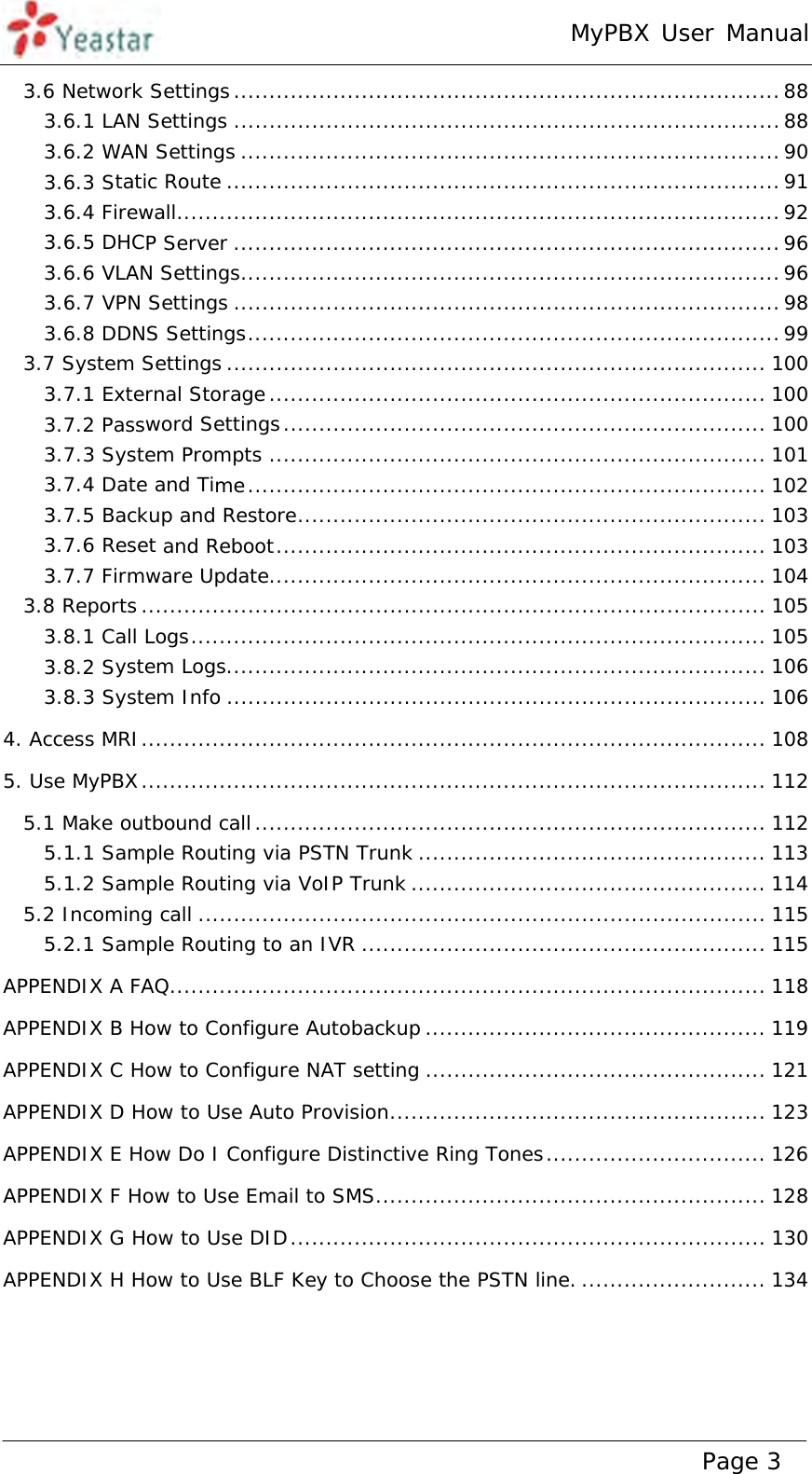 MyPBX User Manual www.yeastar.com                                          Page 3  3.6 Network Settings ............................................................................. 883.6.1 LAN Settings ............................................................................. 883.6.2 WAN Settings ............................................................................ 903.6.3 Static Route .............................................................................. 913.6.4 Firewall ..................................................................................... 923.6.5 DHCP Server ............................................................................. 963.6.6 VLAN Settings ............................................................................ 963.6.7 VPN Settings ............................................................................. 983.6.8 DDNS Settings ........................................................................... 993.7 System Settings ............................................................................ 1003.7.1 External Storage ...................................................................... 1003.7.2 Password Settings .................................................................... 1003.7.3 System Prompts ...................................................................... 1013.7.4 Date and Time .........................................................................  1023.7.5 Backup and Restore .................................................................. 1033.7.6 Reset and Reboot ..................................................................... 1033.7.7 Firmware Update ...................................................................... 1043.8 Reports ........................................................................................ 1053.8.1 Call Logs ................................................................................. 1053.8.2 System Logs ............................................................................ 1063.8.3 System Info ............................................................................ 1064. Access MRI ........................................................................................ 1085. Use MyPBX ........................................................................................ 1125.1 Make outbound call ........................................................................ 1125.1.1 Sample Routing via PSTN Trunk ................................................. 1135.1.2 Sample Routing via VoIP Trunk .................................................. 1145.2 Incoming call ................................................................................ 1155.2.1 Sample Routing to an IVR ......................................................... 115APPENDIX A FAQ .................................................................................... 118APPENDIX B How to Configure Autobackup ................................................ 119APPENDIX C How to Configure NAT setting ................................................ 121APPENDIX D How to Use Auto Provision ..................................................... 123APPENDIX E How Do I Configure Distinctive Ring Tones ............................... 126APPENDIX F How to Use Email to SMS ....................................................... 128APPENDIX G How to Use DID ...................................................................  130APPENDIX H How to Use BLF Key to Choose the PSTN line. .......................... 134  