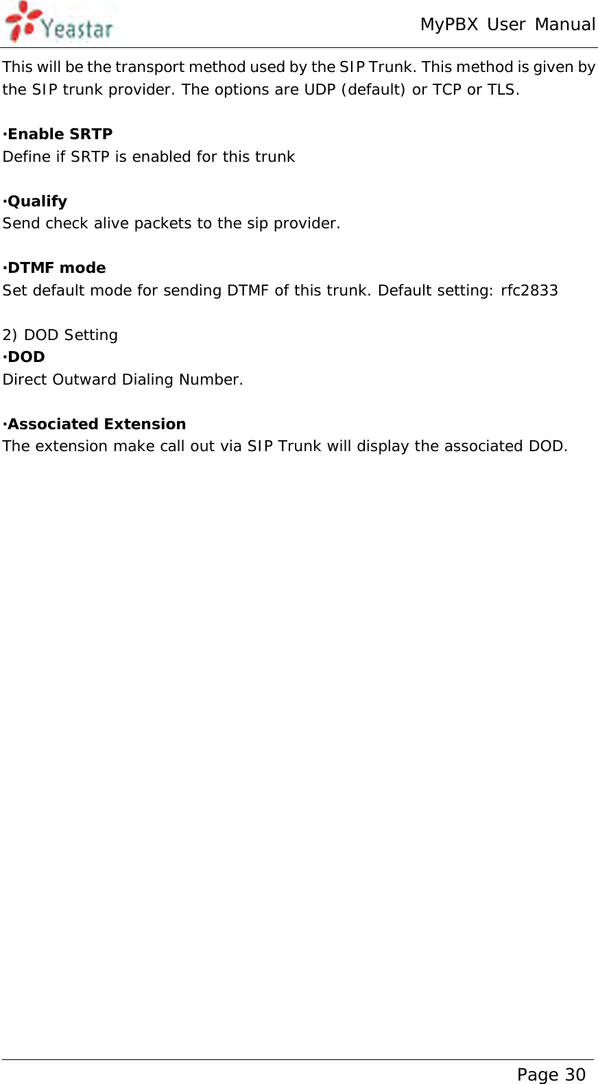 MyPBX User Manual www.yeastar.com                                          Page 30  This will be the transport method used by the SIP Trunk. This method is given by the SIP trunk provider. The options are UDP (default) or TCP or TLS.  ·Enable SRTP Define if SRTP is enabled for this trunk  ·Qualify Send check alive packets to the sip provider.  ·DTMF mode Set default mode for sending DTMF of this trunk. Default setting: rfc2833  2) DOD Setting ·DOD  Direct Outward Dialing Number.  ·Associated Extension The extension make call out via SIP Trunk will display the associated DOD. 