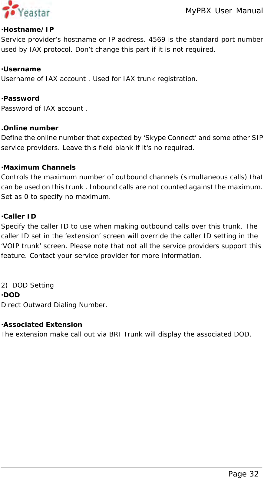 MyPBX User Manual www.yeastar.com                                          Page 32  ·Hostname/IP Service provider’s hostname or IP address. 4569 is the standard port number used by IAX protocol. Don’t change this part if it is not required.  ·Username Username of IAX account . Used for IAX trunk registration.  ·Password Password of IAX account .  .Online number Define the online number that expected by ‘Skype Connect’ and some other SIP service providers. Leave this field blank if it&apos;s no required.  ·Maximum Channels Controls the maximum number of outbound channels (simultaneous calls) that can be used on this trunk . Inbound calls are not counted against the maximum.   Set as 0 to specify no maximum.  ·Caller ID Specify the caller ID to use when making outbound calls over this trunk. The caller ID set in the ‘extension’ screen will override the caller ID setting in the ‘VOIP trunk’ screen. Please note that not all the service providers support this feature. Contact your service provider for more information.   2) DOD Setting ·DOD  Direct Outward Dialing Number.  ·Associated Extension The extension make call out via BRI Trunk will display the associated DOD.  