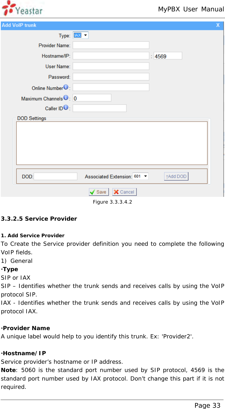 MyPBX User Manual www.yeastar.com                                          Page 33   Figure 3.3.3.4.2  3.3.2.5 Service Provider  1. Add Service Provider To Create the Service provider definition you need to complete the following VoIP fields.  1) General ·Type  SIP or IAX SIP – Identifies whether the trunk sends and receives calls by using the VoIP protocol SIP. IAX - Identifies whether the trunk sends and receives calls by using the VoIP protocol IAX.  ·Provider Name A unique label would help to you identify this trunk. Ex: &apos;Provider2&apos;.  ·Hostname/IP Service provider’s hostname or IP address. Note: 5060 is the standard port number used by SIP protocol, 4569 is the standard port number used by IAX protocol. Don’t change this part if it is not required. 