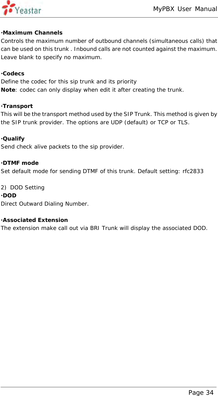 MyPBX User Manual www.yeastar.com                                          Page 34   ·Maximum Channels Controls the maximum number of outbound channels (simultaneous calls) that can be used on this trunk . Inbound calls are not counted against the maximum. Leave blank to specify no maximum.  ·Codecs Define the codec for this sip trunk and its priority Note: codec can only display when edit it after creating the trunk.  ·Transport  This will be the transport method used by the SIP Trunk. This method is given by the SIP trunk provider. The options are UDP (default) or TCP or TLS.  ·Qualify Send check alive packets to the sip provider.   ·DTMF mode Set default mode for sending DTMF of this trunk. Default setting: rfc2833  2) DOD Setting ·DOD  Direct Outward Dialing Number.  ·Associated Extension The extension make call out via BRI Trunk will display the associated DOD.  