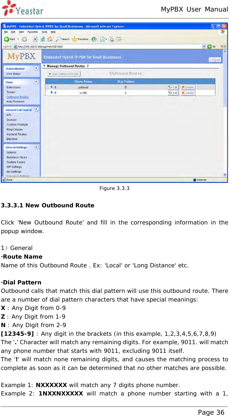 MyPBX User Manual www.yeastar.com                                          Page 36   Figure 3.3.3  3.3.3.1 New Outbound Route  Click ‘New Outbound Route’ and fill in the corresponding information in the popup window.  1）General ·Route Name Name of this Outbound Route . Ex: &apos;Local&apos; or &apos;Long Distance&apos; etc.  ·Dial Pattern Outbound calls that match this dial pattern will use this outbound route. There are a number of dial pattern characters that have special meanings: X : Any Digit from 0-9 Z : Any Digit from 1-9 N : Any Digit from 2-9 [12345-9] : Any digit in the brackets (in this example, 1,2,3,4,5,6,7,8,9) The ‘.’ Character will match any remaining digits. For example, 9011. will match any phone number that starts with 9011, excluding 9011 itself. The ‘!’ will match none remaining digits, and causes the matching process to complete as soon as it can be determined that no other matches are possible.  Example 1: NXXXXXX will match any 7 digits phone number.  Example 2: 1NXXNXXXXX will match a phone number starting with a 1, 