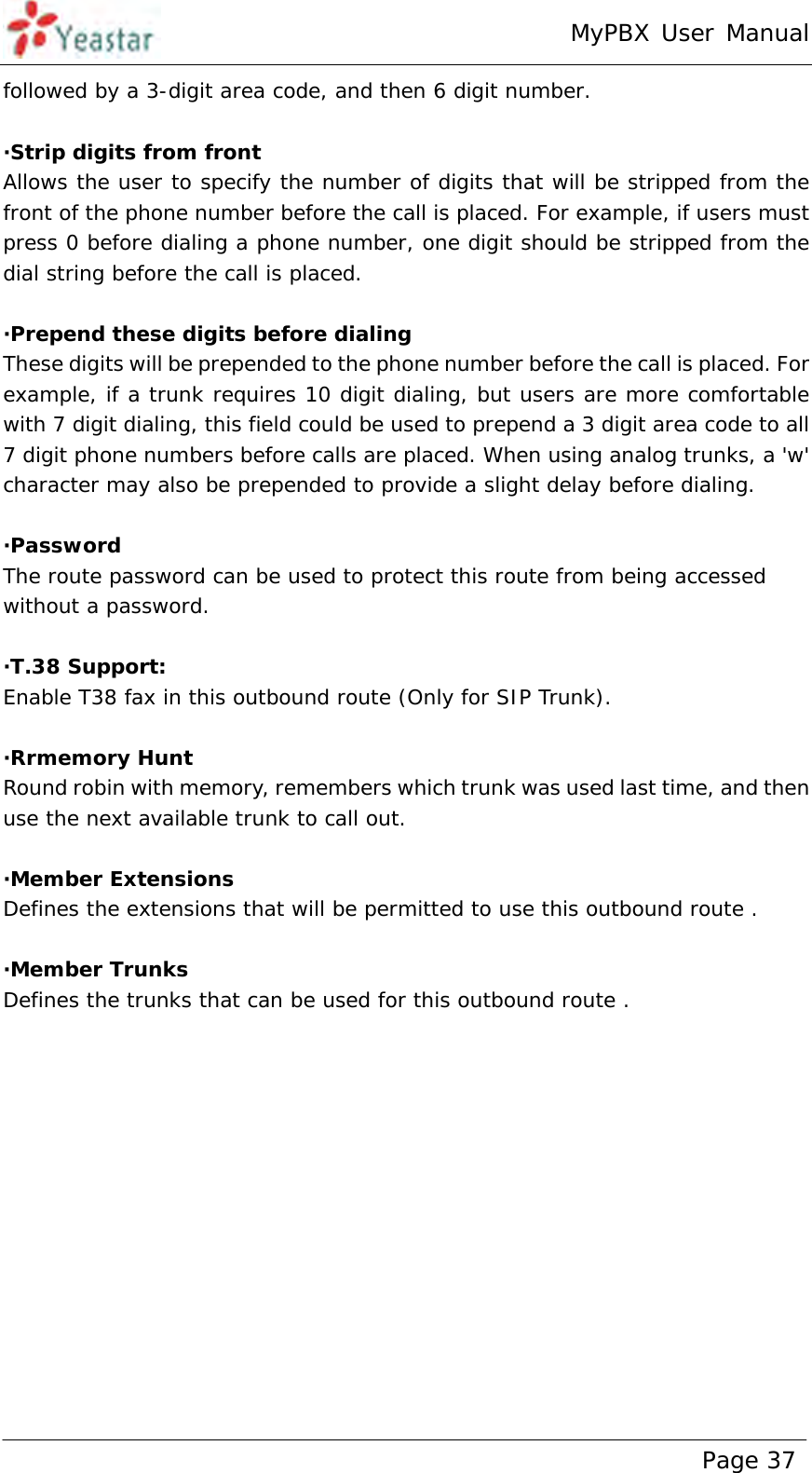 MyPBX User Manual www.yeastar.com                                          Page 37  followed by a 3-digit area code, and then 6 digit number.  ·Strip digits from front Allows the user to specify the number of digits that will be stripped from the front of the phone number before the call is placed. For example, if users must press 0 before dialing a phone number, one digit should be stripped from the dial string before the call is placed.  ·Prepend these digits before dialing These digits will be prepended to the phone number before the call is placed. For example, if a trunk requires 10 digit dialing, but users are more comfortable with 7 digit dialing, this field could be used to prepend a 3 digit area code to all 7 digit phone numbers before calls are placed. When using analog trunks, a &apos;w&apos; character may also be prepended to provide a slight delay before dialing.  ·Password The route password can be used to protect this route from being accessed without a password.  ·T.38 Support: Enable T38 fax in this outbound route (Only for SIP Trunk).  ·Rrmemory Hunt Round robin with memory, remembers which trunk was used last time, and then use the next available trunk to call out.  ·Member Extensions Defines the extensions that will be permitted to use this outbound route .  ·Member Trunks Defines the trunks that can be used for this outbound route . 