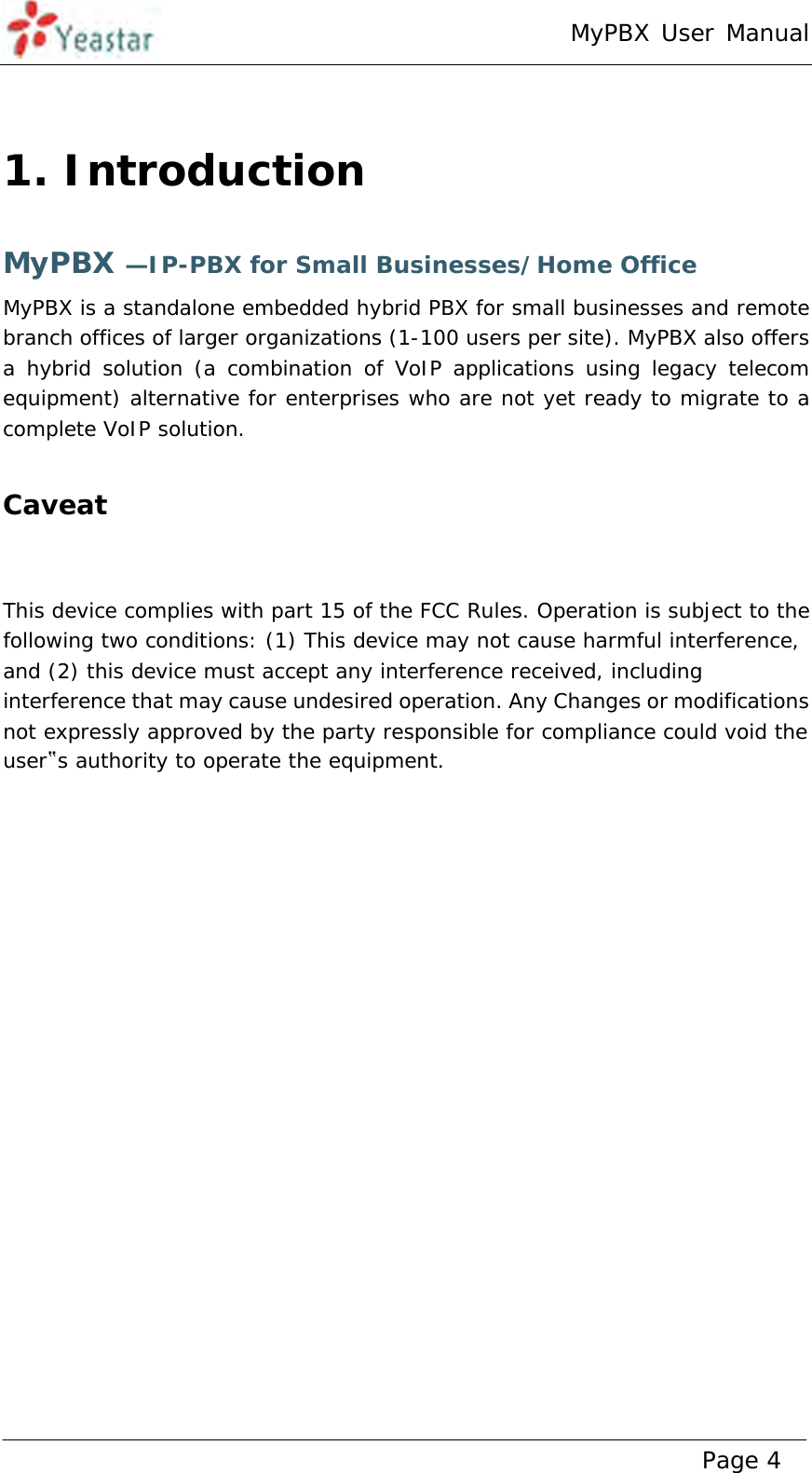 MyPBX User Manual www.yeastar.com                                          Page 4   1. Introduction MyPBX —IP-PBX for Small Businesses/Home Office MyPBX is a standalone embedded hybrid PBX for small businesses and remote branch offices of larger organizations (1-100 users per site). MyPBX also offers a hybrid solution (a combination of VoIP applications using legacy telecom equipment) alternative for enterprises who are not yet ready to migrate to a complete VoIP solution.  Caveat   This device complies with part 15 of the FCC Rules. Operation is subject to the following two conditions: (1) This device may not cause harmful interference, and (2) this device must accept any interference received, including interference that may cause undesired operation. Any Changes or modifications not expressly approved by the party responsible for compliance could void the user‟s authority to operate the equipment.    