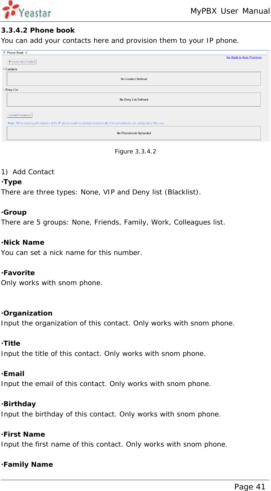 MyPBX User Manual www.yeastar.com                                          Page 41  3.3.4.2 Phone book You can add your contacts here and provision them to your IP phone.  Figure 3.3.4.2  1) Add Contact ·Type There are three types: None, VIP and Deny list (Blacklist).  ·Group There are 5 groups: None, Friends, Family, Work, Colleagues list.  ·Nick Name You can set a nick name for this number.  ·Favorite Only works with snom phone.   ·Organization Input the organization of this contact. Only works with snom phone.  ·Title  Input the title of this contact. Only works with snom phone.  ·Email   Input the email of this contact. Only works with snom phone.  ·Birthday  Input the birthday of this contact. Only works with snom phone.  ·First Name   Input the first name of this contact. Only works with snom phone.  ·Family Name  