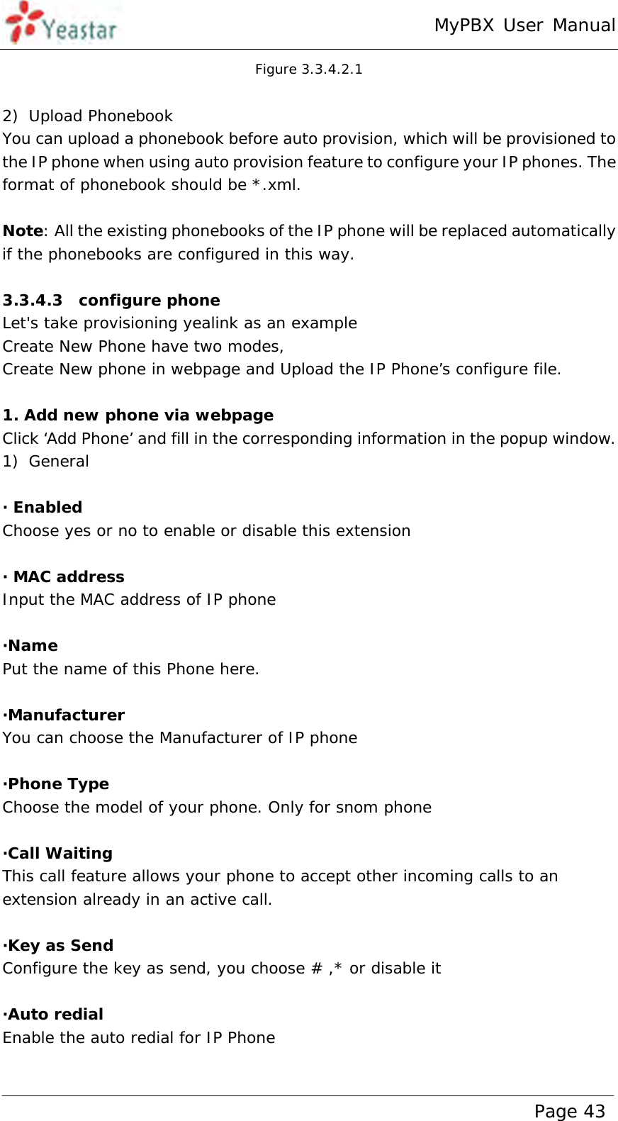 MyPBX User Manual www.yeastar.com                                          Page 43  Figure 3.3.4.2.1  2) Upload Phonebook You can upload a phonebook before auto provision, which will be provisioned to the IP phone when using auto provision feature to configure your IP phones. The format of phonebook should be *.xml.   Note: All the existing phonebooks of the IP phone will be replaced automatically if the phonebooks are configured in this way.  3.3.4.3  configure phone Let&apos;s take provisioning yealink as an example Create New Phone have two modes, Create New phone in webpage and Upload the IP Phone’s configure file.  1. Add new phone via webpage Click ‘Add Phone’ and fill in the corresponding information in the popup window. 1) General  · Enabled Choose yes or no to enable or disable this extension  · MAC address Input the MAC address of IP phone  ·Name Put the name of this Phone here.  ·Manufacturer You can choose the Manufacturer of IP phone  ·Phone Type Choose the model of your phone. Only for snom phone  ·Call Waiting This call feature allows your phone to accept other incoming calls to an extension already in an active call.  ·Key as Send Configure the key as send, you choose # ,* or disable it   ·Auto redial Enable the auto redial for IP Phone  