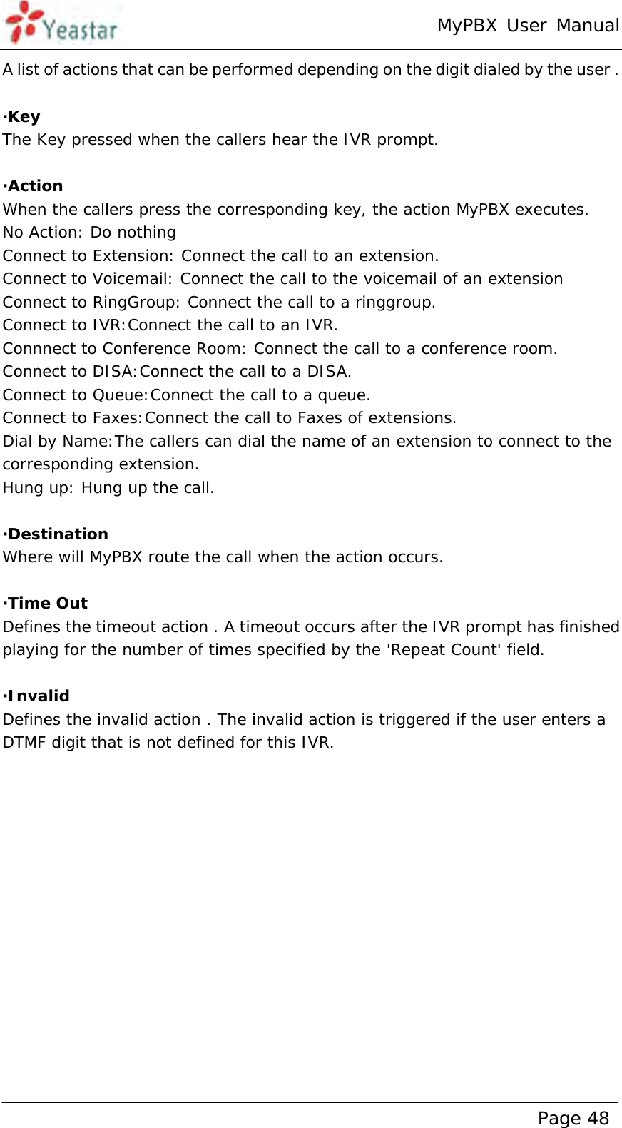 MyPBX User Manual www.yeastar.com                                          Page 48  A list of actions that can be performed depending on the digit dialed by the user .  ·Key The Key pressed when the callers hear the IVR prompt.  ·Action When the callers press the corresponding key, the action MyPBX executes. No Action: Do nothing Connect to Extension: Connect the call to an extension. Connect to Voicemail: Connect the call to the voicemail of an extension Connect to RingGroup: Connect the call to a ringgroup. Connect to IVR:Connect the call to an IVR. Connnect to Conference Room: Connect the call to a conference room. Connect to DISA:Connect the call to a DISA. Connect to Queue:Connect the call to a queue. Connect to Faxes:Connect the call to Faxes of extensions. Dial by Name:The callers can dial the name of an extension to connect to the corresponding extension. Hung up: Hung up the call.  ·Destination Where will MyPBX route the call when the action occurs.  ·Time Out  Defines the timeout action . A timeout occurs after the IVR prompt has finished playing for the number of times specified by the &apos;Repeat Count&apos; field.  ·Invalid Defines the invalid action . The invalid action is triggered if the user enters a  DTMF digit that is not defined for this IVR. 