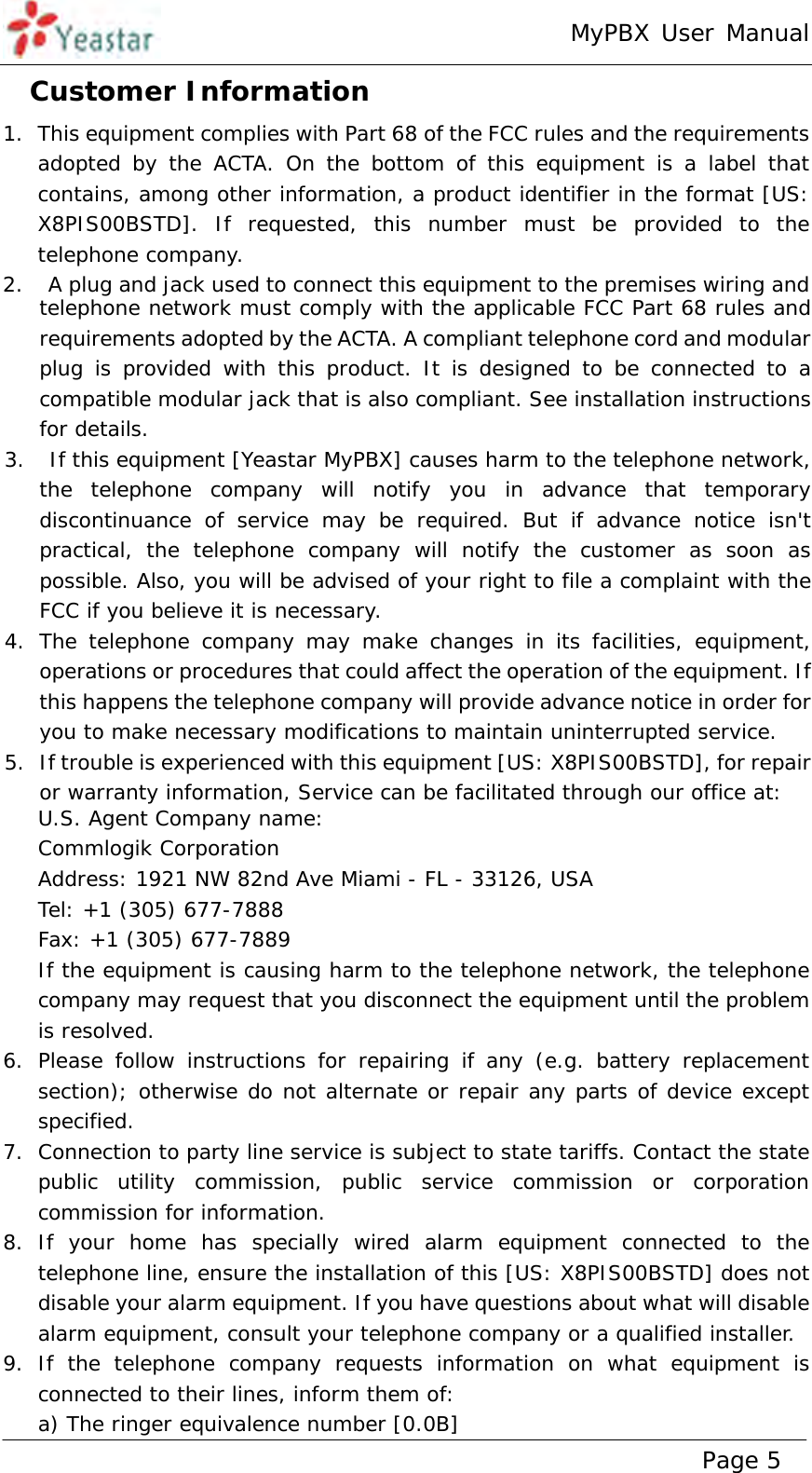 MyPBX User Manual www.yeastar.com                                          Page 5  1. This equipment complies with Part 68 of the FCC rules and the requirements adopted by the ACTA. On the bottom of this equipment is a label that contains, among other information, a product identifier in the format [US: X8PIS00BSTD]. If requested, this number must be provided to the telephone company.  2.  A plug and jack used to connect this equipment to the premises wiring and telephone network must comply with the applicable FCC Part 68 rules and requirements adopted by the ACTA. A compliant telephone cord and modular plug is provided with this product. It is designed to be connected to a compatible modular jack that is also compliant. See installation instructions for details.  3.  If this equipment [Yeastar MyPBX] causes harm to the telephone network, the telephone company will notify you in advance that temporary discontinuance of service may be required. But if advance notice isn&apos;t practical, the telephone company will notify the customer as soon as possible. Also, you will be advised of your right to file a complaint with the FCC if you believe it is necessary.  4. The telephone company may make changes in its facilities, equipment, operations or procedures that could affect the operation of the equipment. If this happens the telephone company will provide advance notice in order for you to make necessary modifications to maintain uninterrupted service.  5. If trouble is experienced with this equipment [US: X8PIS00BSTD], for repair or warranty information, Service can be facilitated through our office at:  U.S. Agent Company name:  Commlogik Corporation  Address: 1921 NW 82nd Ave Miami - FL - 33126, USA  Tel: +1 (305) 677-7888  Fax: +1 (305) 677-7889  If the equipment is causing harm to the telephone network, the telephone company may request that you disconnect the equipment until the problem is resolved.  6. Please follow instructions for repairing if any (e.g. battery replacement section); otherwise do not alternate or repair any parts of device except specified.  7. Connection to party line service is subject to state tariffs. Contact the state public utility commission, public service commission or corporation commission for information.  8. If your home has specially wired alarm equipment connected to the telephone line, ensure the installation of this [US: X8PIS00BSTD] does not disable your alarm equipment. If you have questions about what will disable alarm equipment, consult your telephone company or a qualified installer.  9. If the telephone company requests information on what equipment is connected to their lines, inform them of:  a) The ringer equivalence number [0.0B]  Customer Information  