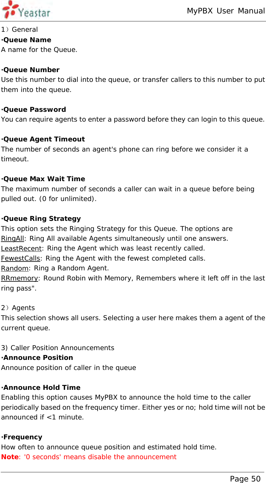 MyPBX User Manual www.yeastar.com                                          Page 50  1）General ·Queue Name A name for the Queue.  ·Queue Number Use this number to dial into the queue, or transfer callers to this number to put them into the queue.  ·Queue Password You can require agents to enter a password before they can login to this queue.  ·Queue Agent Timeout The number of seconds an agent&apos;s phone can ring before we consider it a timeout.  ·Queue Max Wait Time The maximum number of seconds a caller can wait in a queue before being pulled out. (0 for unlimited).  ·Queue Ring Strategy This option sets the Ringing Strategy for this Queue. The options are RingAll: Ring All available Agents simultaneously until one answers. LeastRecent: Ring the Agent which was least recently called. FewestCalls: Ring the Agent with the fewest completed calls. Random: Ring a Random Agent. RRmemory: Round Robin with Memory, Remembers where it left off in the last ring pass&quot;.  2）Agents This selection shows all users. Selecting a user here makes them a agent of the current queue.   3) Caller Position Announcements ·Announce Position Announce position of caller in the queue  ·Announce Hold Time Enabling this option causes MyPBX to announce the hold time to the caller periodically based on the frequency timer. Either yes or no; hold time will not be announced if &lt;1 minute.  ·Frequency How often to announce queue position and estimated hold time. Note: &apos;0 seconds&apos; means disable the announcement 