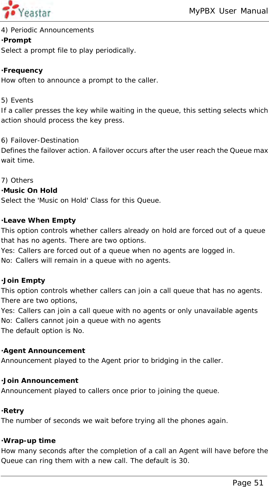 MyPBX User Manual www.yeastar.com                                          Page 51  4) Periodic Announcements ·Prompt Select a prompt file to play periodically.  ·Frequency How often to announce a prompt to the caller.  5) Events If a caller presses the key while waiting in the queue, this setting selects which action should process the key press.  6) Failover-Destination Defines the failover action. A failover occurs after the user reach the Queue max wait time.  7) Others ·Music On Hold Select the &apos;Music on Hold&apos; Class for this Queue.  ·Leave When Empty This option controls whether callers already on hold are forced out of a queue that has no agents. There are two options. Yes: Callers are forced out of a queue when no agents are logged in. No: Callers will remain in a queue with no agents.  ·Join Empty This option controls whether callers can join a call queue that has no agents. There are two options,  Yes: Callers can join a call queue with no agents or only unavailable agents  No: Callers cannot join a queue with no agents  The default option is No.  ·Agent Announcement Announcement played to the Agent prior to bridging in the caller.  ·Join Announcement Announcement played to callers once prior to joining the queue.  ·Retry The number of seconds we wait before trying all the phones again.   ·Wrap-up time How many seconds after the completion of a call an Agent will have before the Queue can ring them with a new call. The default is 30. 