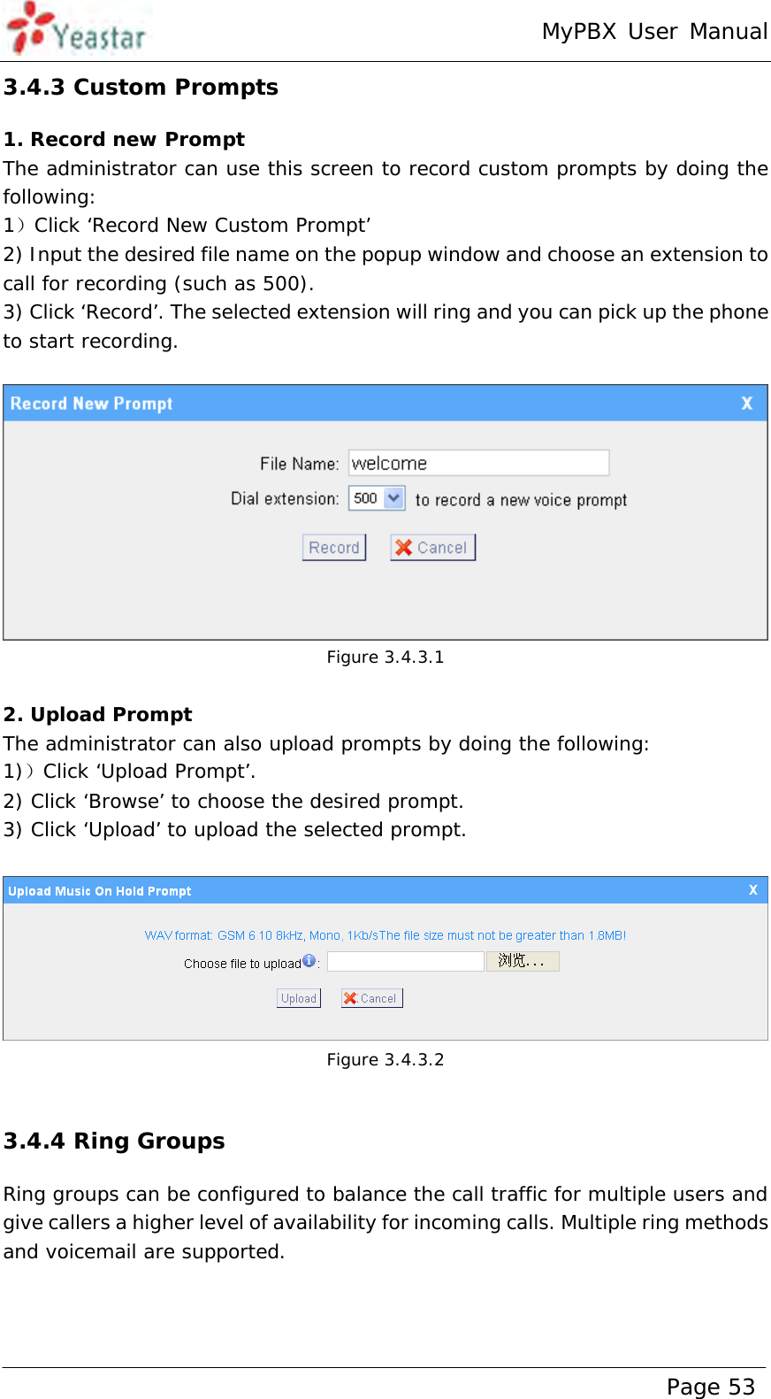 MyPBX User Manual www.yeastar.com                                          Page 53  3.4.3 Custom Prompts 1. Record new Prompt The administrator can use this screen to record custom prompts by doing the following:   1）Click ‘Record New Custom Prompt’  2) Input the desired file name on the popup window and choose an extension to call for recording (such as 500). 3) Click ‘Record’. The selected extension will ring and you can pick up the phone to start recording.    Figure 3.4.3.1  2. Upload Prompt The administrator can also upload prompts by doing the following:  1)）Click ‘Upload Prompt’.  2) Click ‘Browse’ to choose the desired prompt. 3) Click ‘Upload’ to upload the selected prompt.    Figure 3.4.3.2  3.4.4 Ring Groups Ring groups can be configured to balance the call traffic for multiple users and give callers a higher level of availability for incoming calls. Multiple ring methods and voicemail are supported.   