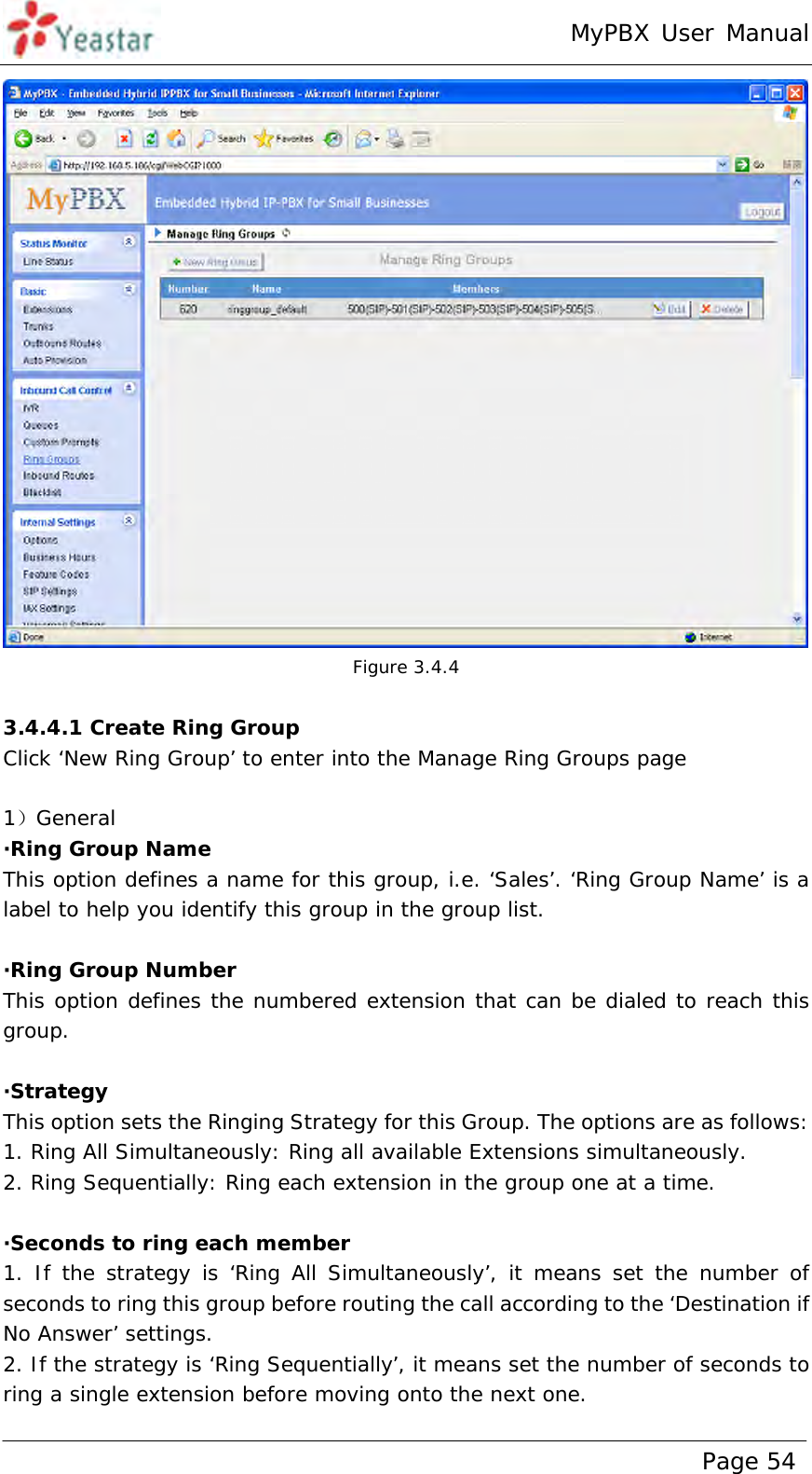 MyPBX User Manual www.yeastar.com                                          Page 54   Figure 3.4.4  3.4.4.1 Create Ring Group Click ‘New Ring Group’ to enter into the Manage Ring Groups page  1）General ·Ring Group Name This option defines a name for this group, i.e. ‘Sales’. ‘Ring Group Name’ is a label to help you identify this group in the group list.  ·Ring Group Number This option defines the numbered extension that can be dialed to reach this group.  ·Strategy This option sets the Ringing Strategy for this Group. The options are as follows:  1. Ring All Simultaneously: Ring all available Extensions simultaneously.  2. Ring Sequentially: Ring each extension in the group one at a time.   ·Seconds to ring each member 1. If the strategy is ‘Ring All Simultaneously’, it means set the number of seconds to ring this group before routing the call according to the ‘Destination if No Answer’ settings.  2. If the strategy is ‘Ring Sequentially’, it means set the number of seconds to ring a single extension before moving onto the next one.  