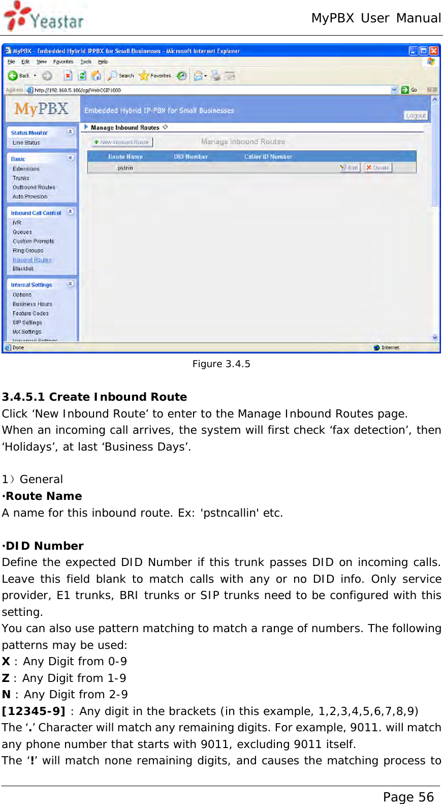 MyPBX User Manual www.yeastar.com                                          Page 56   Figure 3.4.5  3.4.5.1 Create Inbound Route Click ‘New Inbound Route’ to enter to the Manage Inbound Routes page.  When an incoming call arrives, the system will first check ‘fax detection’, then ‘Holidays’, at last ‘Business Days’.  1）General ·Route Name A name for this inbound route. Ex: &apos;pstncallin&apos; etc.  ·DID Number Define the expected DID Number if this trunk passes DID on incoming calls. Leave this field blank to match calls with any or no DID info. Only service provider, E1 trunks, BRI trunks or SIP trunks need to be configured with this setting. You can also use pattern matching to match a range of numbers. The following patterns may be used: X : Any Digit from 0-9 Z : Any Digit from 1-9 N : Any Digit from 2-9 [12345-9] : Any digit in the brackets (in this example, 1,2,3,4,5,6,7,8,9) The ‘.’ Character will match any remaining digits. For example, 9011. will match any phone number that starts with 9011, excluding 9011 itself. The ‘!’ will match none remaining digits, and causes the matching process to 