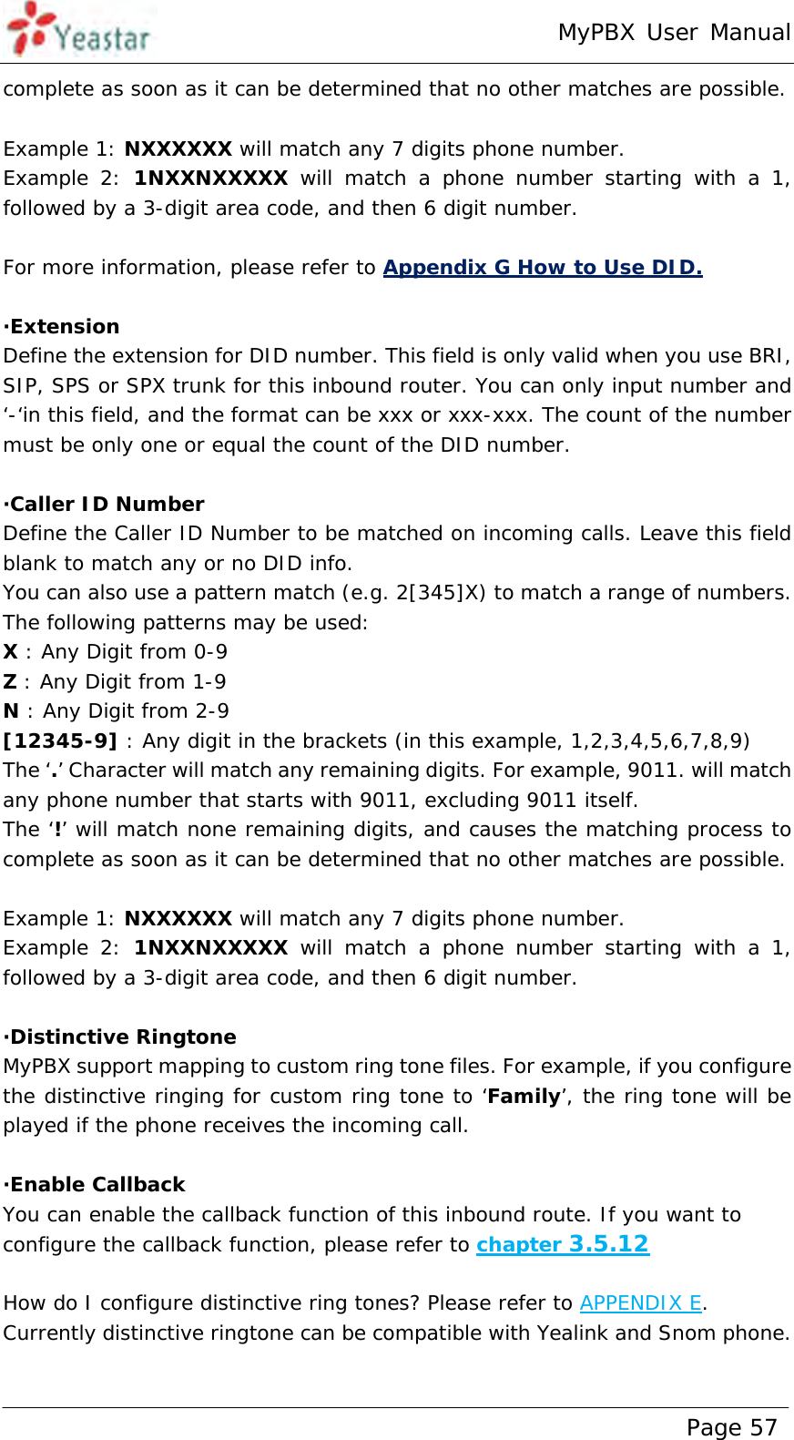 MyPBX User Manual www.yeastar.com                                          Page 57  complete as soon as it can be determined that no other matches are possible.  Example 1: NXXXXXX will match any 7 digits phone number.  Example 2: 1NXXNXXXXX will match a phone number starting with a 1, followed by a 3-digit area code, and then 6 digit number.  For more information, please refer to Appendix G How to Use DID.  ·Extension Define the extension for DID number. This field is only valid when you use BRI, SIP, SPS or SPX trunk for this inbound router. You can only input number and ‘-‘in this field, and the format can be xxx or xxx-xxx. The count of the number must be only one or equal the count of the DID number.   ·Caller ID Number Define the Caller ID Number to be matched on incoming calls. Leave this field blank to match any or no DID info.  You can also use a pattern match (e.g. 2[345]X) to match a range of numbers. The following patterns may be used: X : Any Digit from 0-9 Z : Any Digit from 1-9 N : Any Digit from 2-9 [12345-9] : Any digit in the brackets (in this example, 1,2,3,4,5,6,7,8,9) The ‘.’ Character will match any remaining digits. For example, 9011. will match any phone number that starts with 9011, excluding 9011 itself. The ‘!’ will match none remaining digits, and causes the matching process to complete as soon as it can be determined that no other matches are possible.  Example 1: NXXXXXX will match any 7 digits phone number.  Example 2: 1NXXNXXXXX will match a phone number starting with a 1, followed by a 3-digit area code, and then 6 digit number.  ·Distinctive Ringtone MyPBX support mapping to custom ring tone files. For example, if you configure the distinctive ringing for custom ring tone to ‘Family’, the ring tone will be played if the phone receives the incoming call.  ·Enable Callback You can enable the callback function of this inbound route. If you want to configure the callback function, please refer to chapter 3.5.12  How do I configure distinctive ring tones? Please refer to APPENDIX E. Currently distinctive ringtone can be compatible with Yealink and Snom phone.  