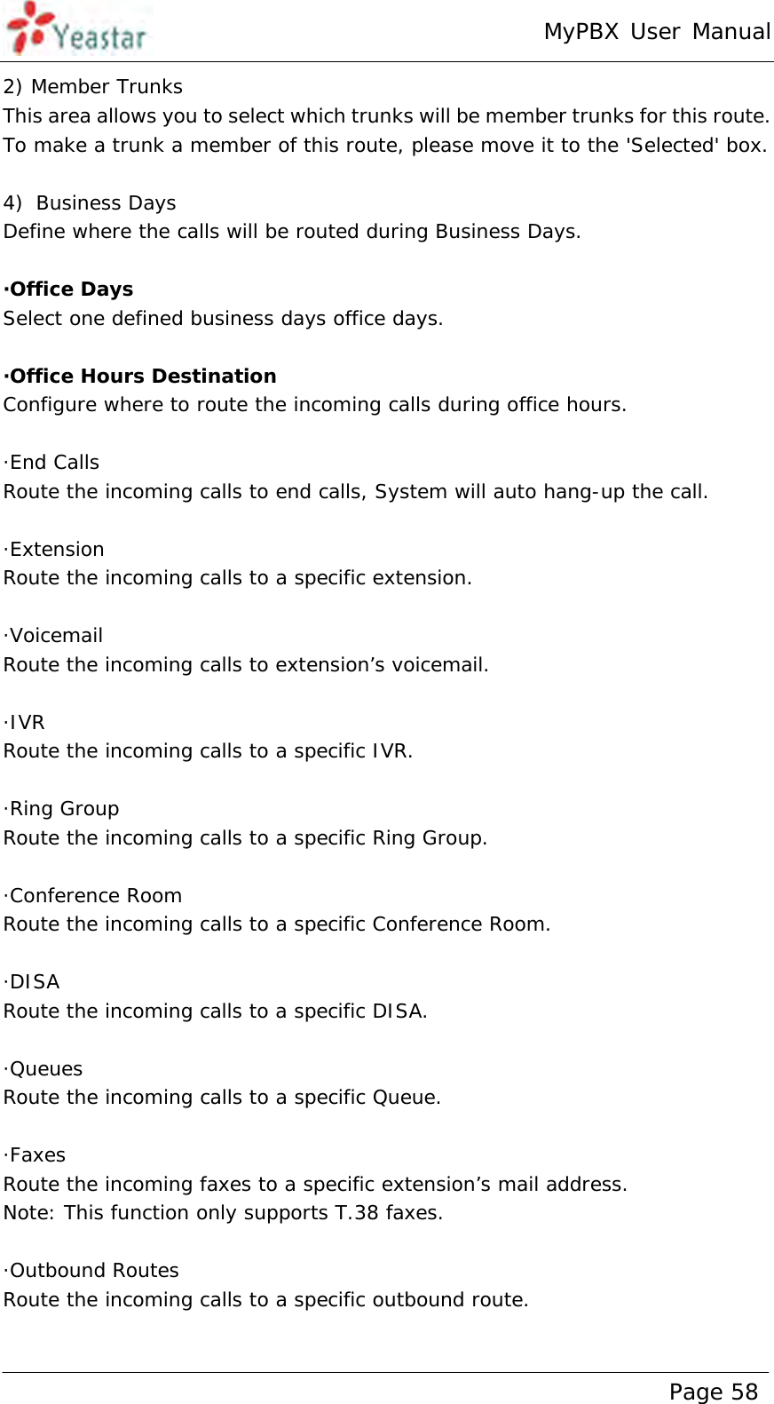 MyPBX User Manual www.yeastar.com                                          Page 58  2) Member Trunks This area allows you to select which trunks will be member trunks for this route. To make a trunk a member of this route, please move it to the &apos;Selected&apos; box.   4) Business Days Define where the calls will be routed during Business Days.  ·Office Days Select one defined business days office days.  ·Office Hours Destination Configure where to route the incoming calls during office hours.  ·End Calls Route the incoming calls to end calls, System will auto hang-up the call.  ·Extension Route the incoming calls to a specific extension.  ·Voicemail Route the incoming calls to extension’s voicemail.  ·IVR Route the incoming calls to a specific IVR.  ·Ring Group Route the incoming calls to a specific Ring Group.  ·Conference Room Route the incoming calls to a specific Conference Room.  ·DISA Route the incoming calls to a specific DISA.  ·Queues Route the incoming calls to a specific Queue.  ·Faxes Route the incoming faxes to a specific extension’s mail address.  Note: This function only supports T.38 faxes.   ·Outbound Routes Route the incoming calls to a specific outbound route.  