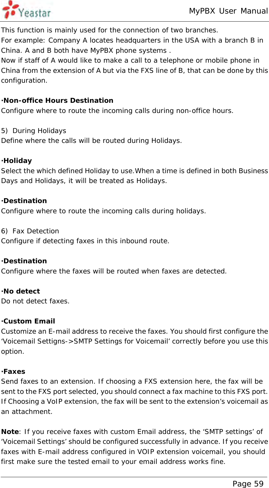 MyPBX User Manual www.yeastar.com                                          Page 59  This function is mainly used for the connection of two branches. For example: Company A locates headquarters in the USA with a branch B in China. A and B both have MyPBX phone systems .   Now if staff of A would like to make a call to a telephone or mobile phone in China from the extension of A but via the FXS line of B, that can be done by this configuration.  ·Non-office Hours Destination  Configure where to route the incoming calls during non-office hours.  5) During Holidays Define where the calls will be routed during Holidays.  ·Holiday Select the which defined Holiday to use.When a time is defined in both Business Days and Holidays, it will be treated as Holidays.  ·Destination  Configure where to route the incoming calls during holidays.  6) Fax Detection Configure if detecting faxes in this inbound route.  ·Destination Configure where the faxes will be routed when faxes are detected.  ·No detect Do not detect faxes.  ·Custom Email Customize an E-mail address to receive the faxes. You should first configure the ‘Voicemail Settigns-&gt;SMTP Settings for Voicemail’ correctly before you use this option.  ·Faxes Send faxes to an extension. If choosing a FXS extension here, the fax will be sent to the FXS port selected, you should connect a fax machine to this FXS port. If Choosing a VoIP extension, the fax will be sent to the extension’s voicemail as an attachment.  Note: If you receive faxes with custom Email address, the ‘SMTP settings’ of ‘Voicemail Settings’ should be configured successfully in advance. If you receive faxes with E-mail address configured in VOIP extension voicemail, you should first make sure the tested email to your email address works fine. 