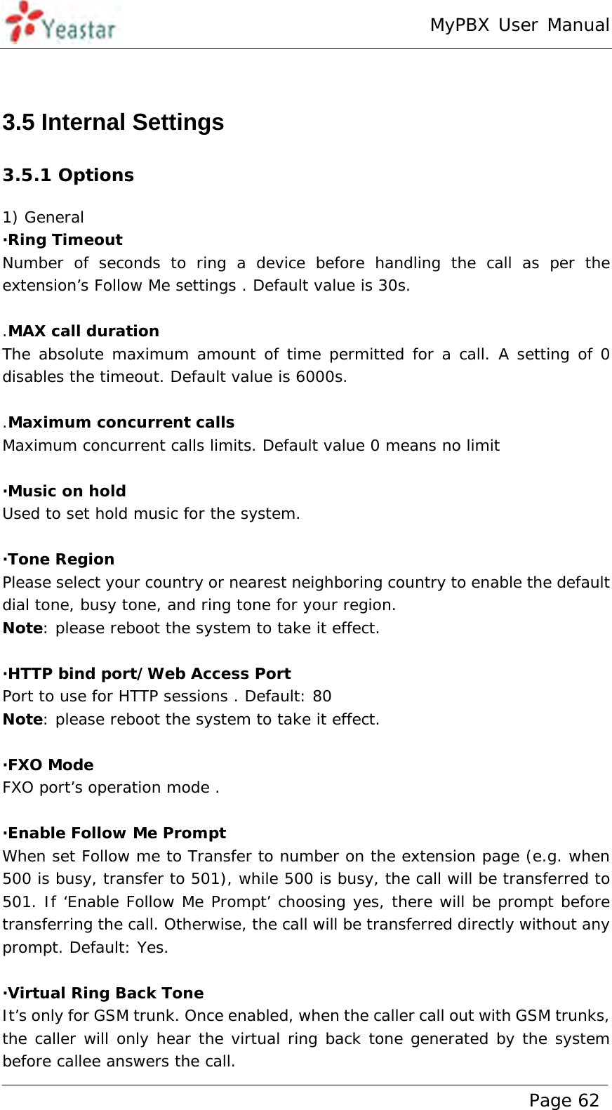 MyPBX User Manual www.yeastar.com                                          Page 62   3.5 Internal Settings 3.5.1 Options 1) General ·Ring Timeout Number of seconds to ring a device before handling the call as per the extension’s Follow Me settings . Default value is 30s.  .MAX call duration The absolute maximum amount of time permitted for a call. A setting of 0 disables the timeout. Default value is 6000s.  .Maximum concurrent calls Maximum concurrent calls limits. Default value 0 means no limit  ·Music on hold Used to set hold music for the system.  ·Tone Region Please select your country or nearest neighboring country to enable the default dial tone, busy tone, and ring tone for your region. Note: please reboot the system to take it effect.  ·HTTP bind port/Web Access Port Port to use for HTTP sessions . Default: 80 Note: please reboot the system to take it effect.  ·FXO Mode FXO port’s operation mode .  ·Enable Follow Me Prompt When set Follow me to Transfer to number on the extension page (e.g. when 500 is busy, transfer to 501), while 500 is busy, the call will be transferred to 501. If ‘Enable Follow Me Prompt’ choosing yes, there will be prompt before transferring the call. Otherwise, the call will be transferred directly without any prompt. Default: Yes.  ·Virtual Ring Back Tone It’s only for GSM trunk. Once enabled, when the caller call out with GSM trunks, the caller will only hear the virtual ring back tone generated by the system before callee answers the call. 