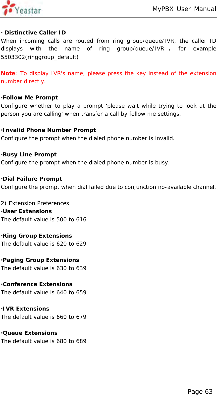 MyPBX User Manual www.yeastar.com                                          Page 63   · Distinctive Caller ID When incoming calls are routed from ring group/queue/IVR, the caller ID displays with the name of ring group/queue/IVR ，for  example   5503302(ringgroup_default)  Note: To display IVR&apos;s name, please press the key instead of the extension number directly.  ·Follow Me Prompt Configure whether to play a prompt ‘please wait while trying to look at the person you are calling’ when transfer a call by follow me settings.  ·Invalid Phone Number Prompt Configure the prompt when the dialed phone number is invalid.  ·Busy Line Prompt Configure the prompt when the dialed phone number is busy.  ·Dial Failure Prompt Configure the prompt when dial failed due to conjunction no-available channel.  2) Extension Preferences ·User Extensions The default value is 500 to 616  ·Ring Group Extensions The default value is 620 to 629   ·Paging Group Extensions The default value is 630 to 639   ·Conference Extensions The default value is 640 to 659  ·IVR Extensions The default value is 660 to 679  ·Queue Extensions The default value is 680 to 689  