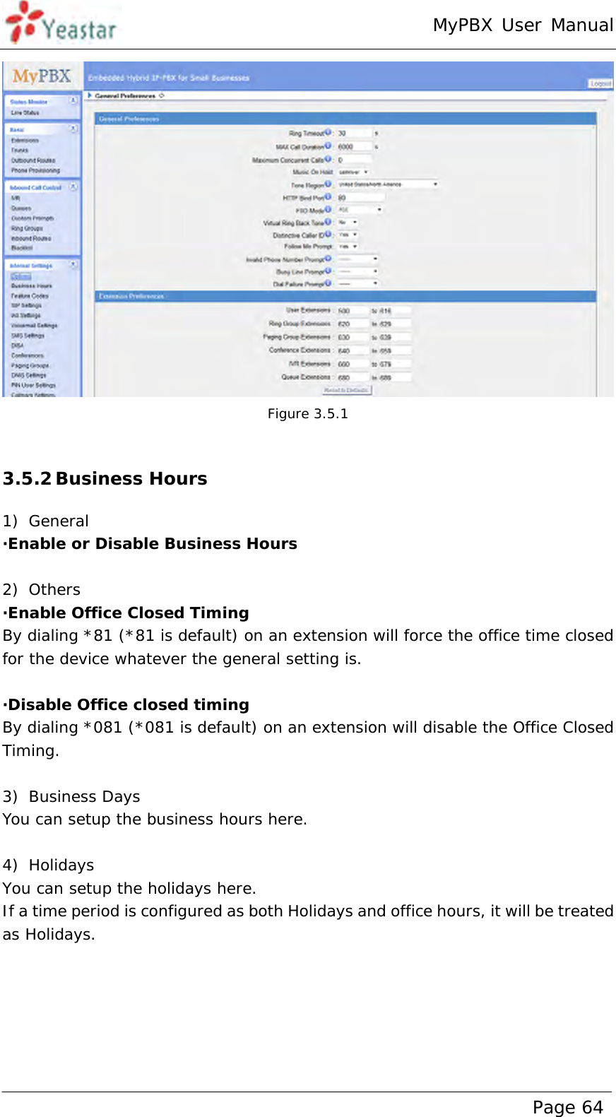 MyPBX User Manual www.yeastar.com                                          Page 64   Figure 3.5.1  3.5.2 Business Hours 1) General  ·Enable or Disable Business Hours  2) Others ·Enable Office Closed Timing By dialing *81 (*81 is default) on an extension will force the office time closed for the device whatever the general setting is.   ·Disable Office closed timing By dialing *081 (*081 is default) on an extension will disable the Office Closed Timing.  3) Business Days You can setup the business hours here.  4) Holidays You can setup the holidays here. If a time period is configured as both Holidays and office hours, it will be treated as Holidays. 