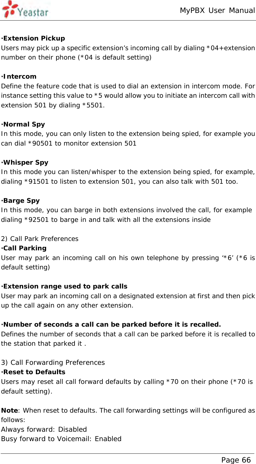 MyPBX User Manual www.yeastar.com                                          Page 66   ·Extension Pickup Users may pick up a specific extension’s incoming call by dialing *04+extension number on their phone (*04 is default setting)  ·Intercom Define the feature code that is used to dial an extension in intercom mode. For instance setting this value to *5 would allow you to initiate an intercom call with extension 501 by dialing *5501.   ·Normal Spy In this mode, you can only listen to the extension being spied, for example you can dial *90501 to monitor extension 501  ·Whisper Spy In this mode you can listen/whisper to the extension being spied, for example, dialing *91501 to listen to extension 501, you can also talk with 501 too.  ·Barge Spy In this mode, you can barge in both extensions involved the call, for example dialing *92501 to barge in and talk with all the extensions inside  2) Call Park Preferences ·Call Parking User may park an incoming call on his own telephone by pressing ‘*6’ (*6 is default setting)  ·Extension range used to park calls User may park an incoming call on a designated extension at first and then pick up the call again on any other extension.   ·Number of seconds a call can be parked before it is recalled. Defines the number of seconds that a call can be parked before it is recalled to the station that parked it .   3) Call Forwarding Preferences ·Reset to Defaults Users may reset all call forward defaults by calling *70 on their phone (*70 is default setting).  Note: When reset to defaults. The call forwarding settings will be configured as follows: Always forward: Disabled Busy forward to Voicemail: Enabled 